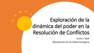 Exploración de la
dinámica del poder en la
Resolución de Conflictos
-Susan J. Koch
(Recopilación de: Dr. Rafael Cartagena)
 