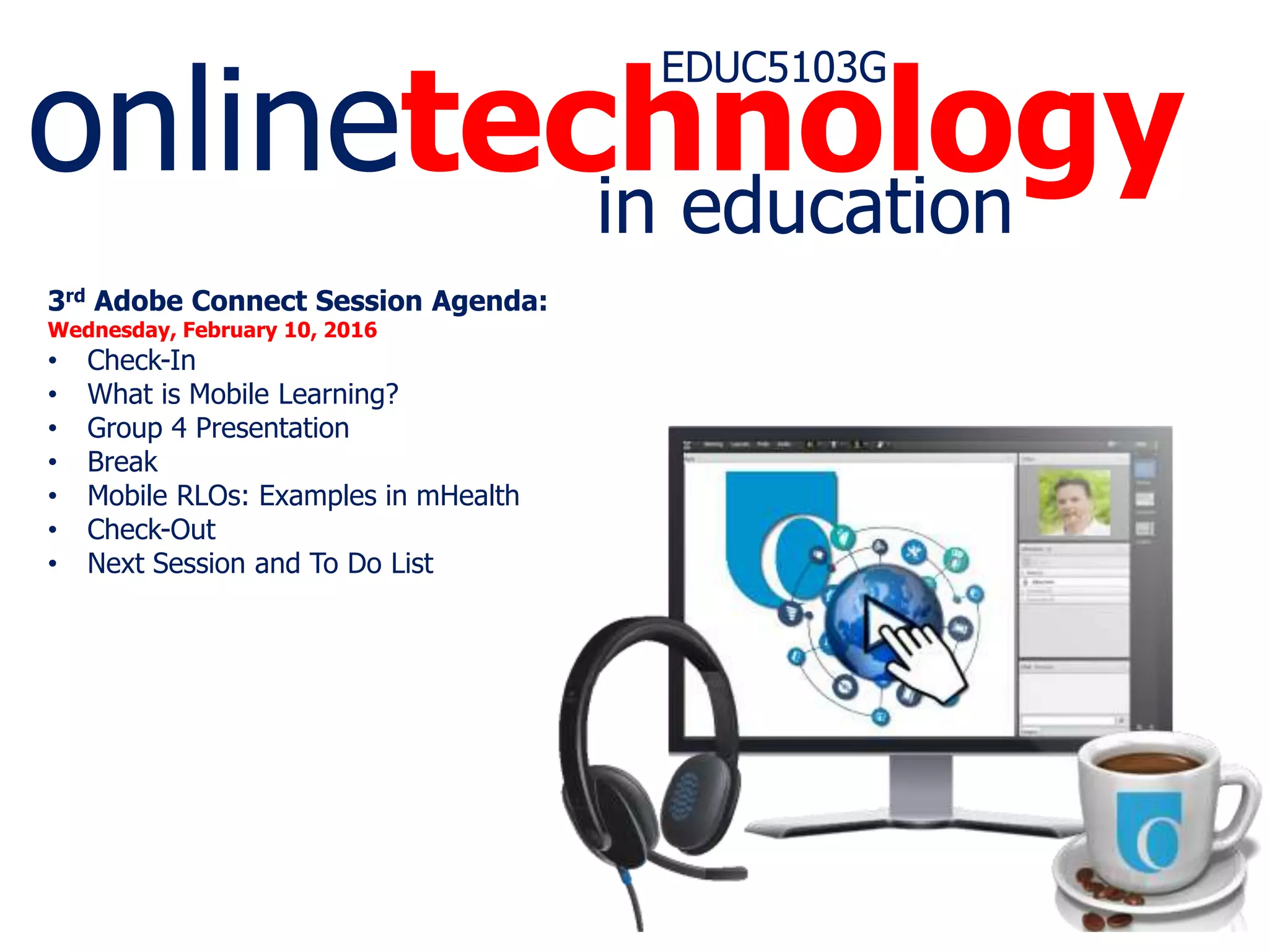onlinetechnology
EDUC5103G
in education
3rd Adobe Connect Session Agenda:
Wednesday, February 10, 2016
• Check-In
• What is Mobile Learning?
• Group 4 Presentation
• Break
• Mobile RLOs: Examples in mHealth
• Check-Out
• Next Session and To Do List
 