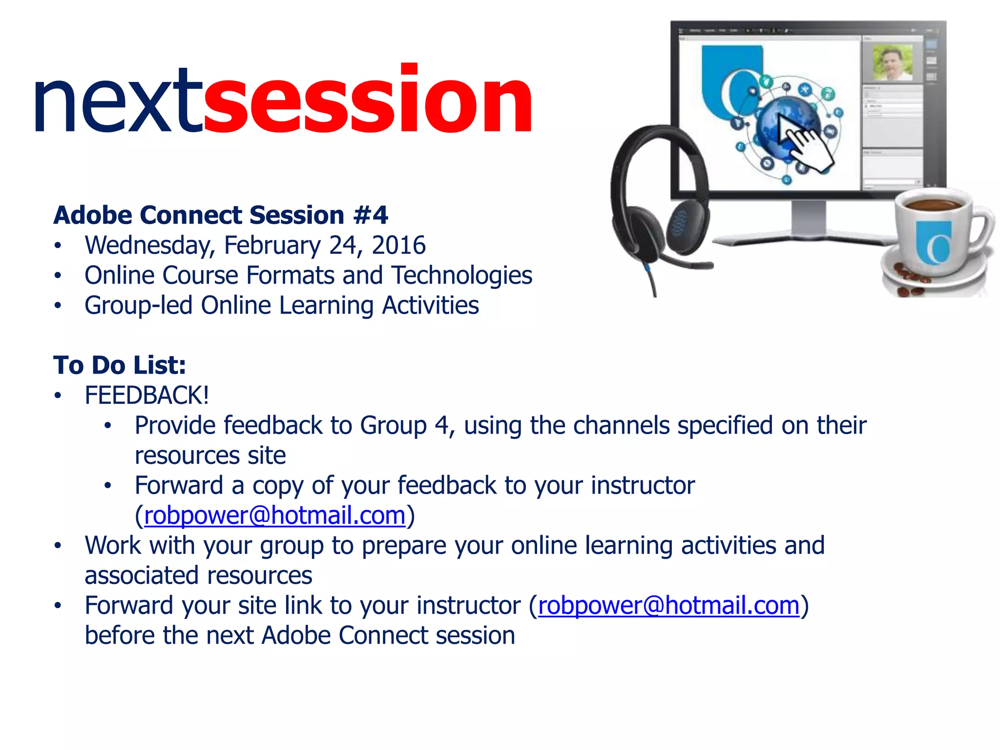 nextsession
Adobe Connect Session #4
• Wednesday, February 24, 2016
• Online Course Formats and Technologies
• Group-led Online Learning Activities
To Do List:
• FEEDBACK!
• Provide feedback to Group 4, using the channels specified on their
resources site
• Forward a copy of your feedback to your instructor
(robpower@hotmail.com)
• Work with your group to prepare your online learning activities and
associated resources
• Forward your site link to your instructor (robpower@hotmail.com)
before the next Adobe Connect session
 