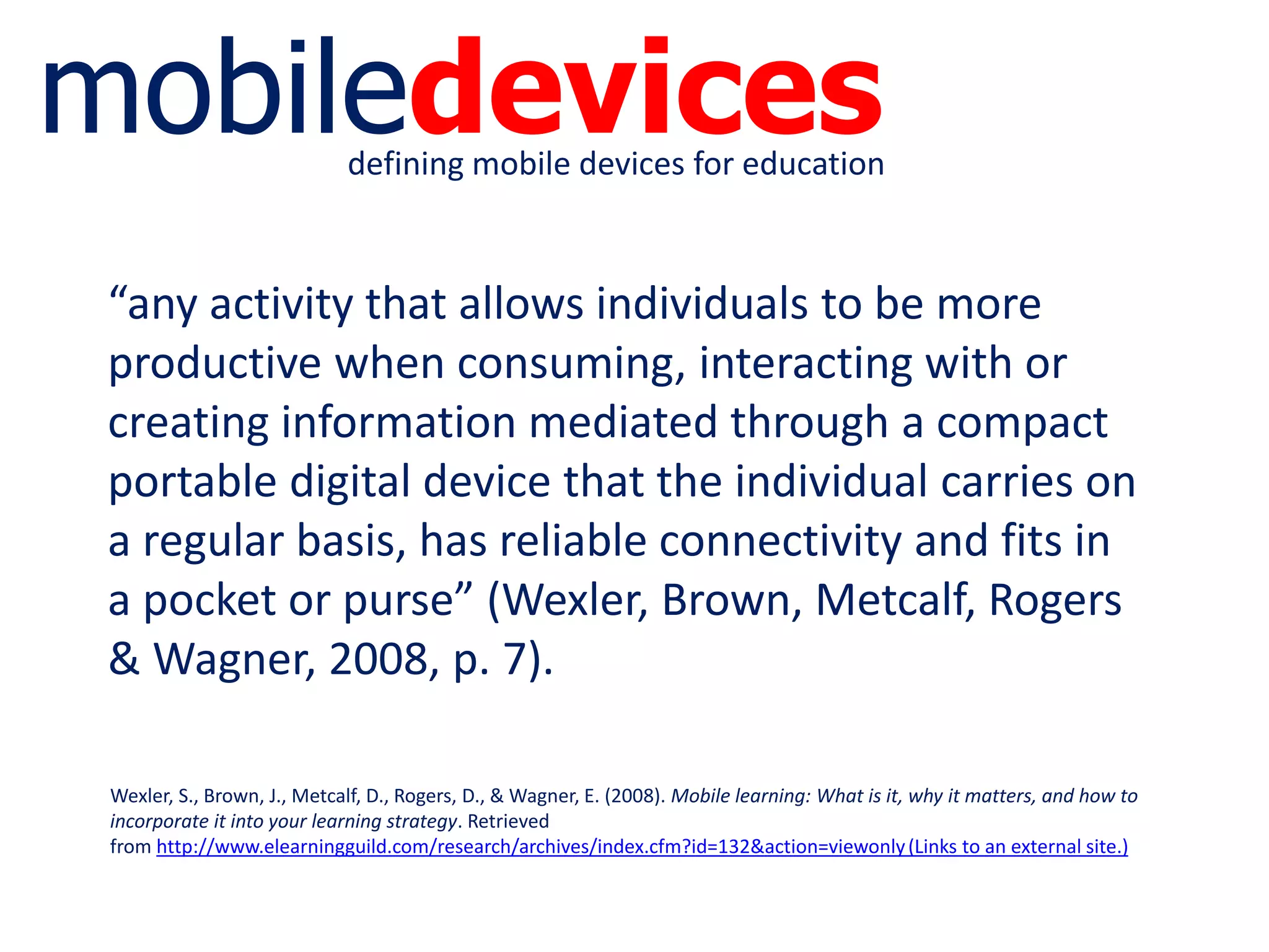 mobiledevicesdefining mobile devices for education
“any activity that allows individuals to be more
productive when consuming, interacting with or
creating information mediated through a compact
portable digital device that the individual carries on
a regular basis, has reliable connectivity and fits in
a pocket or purse” (Wexler, Brown, Metcalf, Rogers
& Wagner, 2008, p. 7).
Wexler, S., Brown, J., Metcalf, D., Rogers, D., & Wagner, E. (2008). Mobile learning: What is it, why it matters, and how to
incorporate it into your learning strategy. Retrieved
from http://www.elearningguild.com/research/archives/index.cfm?id=132&action=viewonly(Links to an external site.)
 