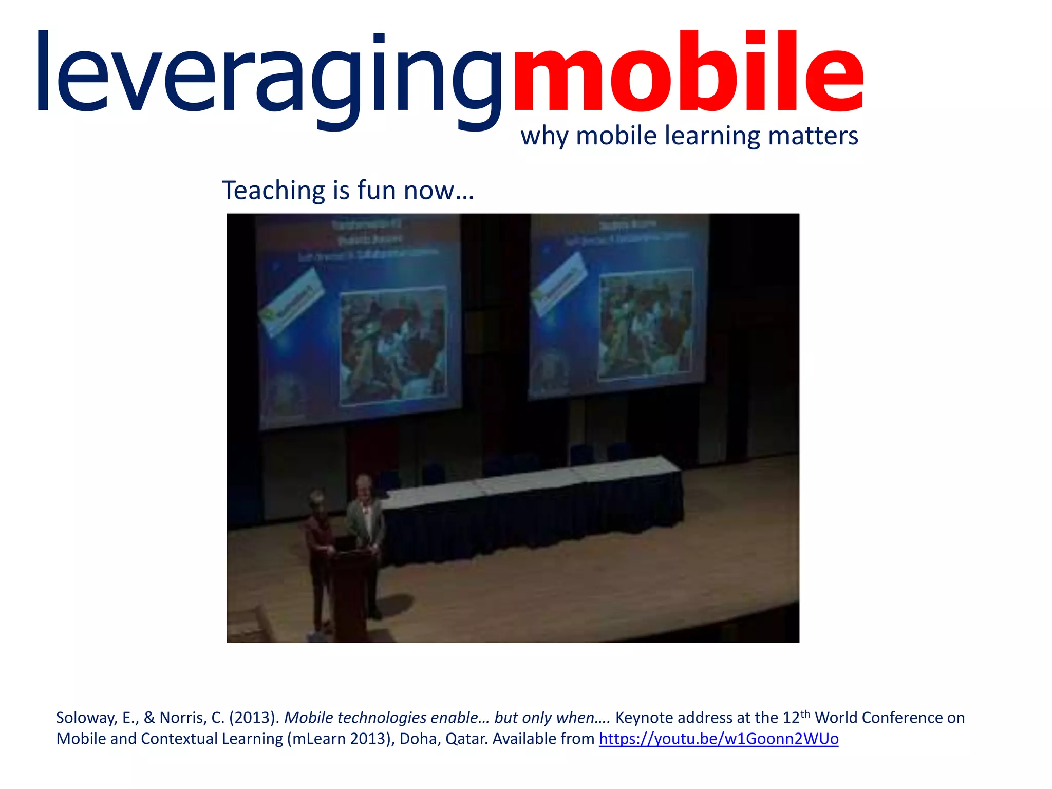 leveragingmobilewhy mobile learning matters
Soloway, E., & Norris, C. (2013). Mobile technologies enable… but only when…. Keynote address at the 12th World Conference on
Mobile and Contextual Learning (mLearn 2013), Doha, Qatar. Available from https://youtu.be/w1Goonn2WUo
Teaching is fun now…
 