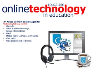 onlinetechnology
EDUC5103G
in education
3rd Adobe Connect Session Agenda:
Wednesday, February 10, 2016
• Check-In
• What is Mobile Learning?
• Group 4 Presentation
• Break
• Mobile RLOs: Examples in mHealth
• Check-Out
• Next Session and To Do List
 