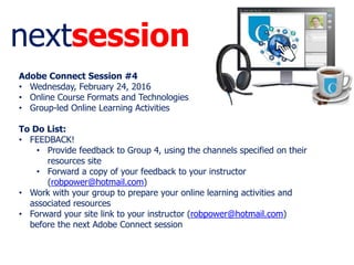 nextsession
Adobe Connect Session #4
• Wednesday, February 24, 2016
• Online Course Formats and Technologies
• Group-led Online Learning Activities
To Do List:
• FEEDBACK!
• Provide feedback to Group 4, using the channels specified on their
resources site
• Forward a copy of your feedback to your instructor
(robpower@hotmail.com)
• Work with your group to prepare your online learning activities and
associated resources
• Forward your site link to your instructor (robpower@hotmail.com)
before the next Adobe Connect session
 