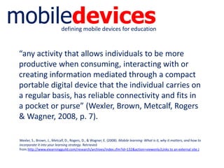 mobiledevicesdefining mobile devices for education
“any activity that allows individuals to be more
productive when consuming, interacting with or
creating information mediated through a compact
portable digital device that the individual carries on
a regular basis, has reliable connectivity and fits in
a pocket or purse” (Wexler, Brown, Metcalf, Rogers
& Wagner, 2008, p. 7).
Wexler, S., Brown, J., Metcalf, D., Rogers, D., & Wagner, E. (2008). Mobile learning: What is it, why it matters, and how to
incorporate it into your learning strategy. Retrieved
from http://www.elearningguild.com/research/archives/index.cfm?id=132&action=viewonly(Links to an external site.)
 