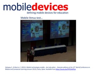 mobiledevicesdefining mobile devices for education
Soloway, E., & Norris, C. (2013). Mobile technologies enable… but only when…. Keynote address at the 12th World Conference on
Mobile and Contextual Learning (mLearn 2013), Doha, Qatar. Available from https://youtu.be/FPP2VKIP5xI
Mobile litmus test…
 