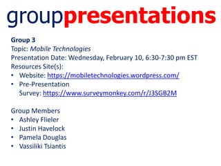 grouppresentations
Group 3
Topic: Mobile Technologies
Presentation Date: Wednesday, February 10, 6:30-7:30 pm EST
Resources Site(s):
• Website: https://mobiletechnologies.wordpress.com/
• Pre-Presentation
Survey: https://www.surveymonkey.com/r/J3SGB2M
Group Members
• Ashley Flieler
• Justin Havelock
• Pamela Douglas
• Vassiliki Tsiantis
 