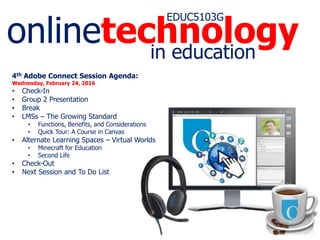 onlinetechnology
EDUC5103G
in education
4th Adobe Connect Session Agenda:
Wednesday, February 24, 2016
• Check-In
• Group 2 Presentation
• Break
• LMSs – The Growing Standard
• Functions, Benefits, and Considerations
• Quick Tour: A Course in Canvas
• Alternate Learning Spaces – Virtual Worlds
• Minecraft for Education
• Second Life
• Check-Out
• Next Session and To Do List
 