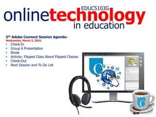 onlinetechnology
EDUC5103G
in education
5th Adobe Connect Session Agenda:
Wednesday, March 2, 2016
• Check-In
• Group 6 Presentation
• Break
• Activity: Flipped Class about Flipped Classes
• Check-Out
• Next Session and To Do List
 