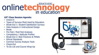 onlinetechnology
EDUC5103G
in education
10th Class Session Agenda:
• Check-In
• Types of Surveys Most Used by Educators
• Break-Out 1: Student Satisfaction Surveys
• Data Analysis in Instructional Design
• Break
• Pre-Test / Post-Test Analyses
• Competency / Aptitude Profiles
• Break-Out 2: Best Practices & Pitfalls
• Ethical Standards
• Common Survey Analysis Tools
• Check-Out
• To Do List and Course Wrap-Up
 