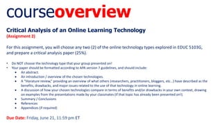 courseoverview
Critical Analysis of an Online Learning Technology
(Assignment 2)
For this assignment, you will choose any two (2) of the online technology types explored in EDUC 5103G,
and prepare a critical analysis paper (25%).
• Do NOT choose the technology type that your group presented on!
• Your paper should be formatted according to APA version 7 guidelines, and should include:
 An abstract.
 An introduction / overview of the chosen technologies.
 A “literature review,” providing an overview of what others (researchers, practitioners, bloggers, etc…) have described as the
benefits, drawbacks, and major issues related to the use of that technology in online learning.
 A discussion of how your chosen technologies compare in terms of benefits and/or drawbacks in your own context, drawing
on examples from the presentations made by your classmates (if that topic has already been presented on!).
 Summary / Conclusions
 References
 Appendices (if required)
Due Date: Friday, June 21, 11:59 pm ET
 