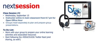 nextsession
Class Session #2
• Wednesday, September 15
 Instructor online in main classroom from 6-7 pm for
Open Office Hour
 Groups meet separately to plan and prepare group
presentations.
To Do List:
• Work with your group to prepare your online learning
activities and associated resources
• Start following the #EDUC5103G Twitter feed (and
sharing, as well!)
 