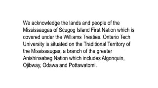 We acknowledge the lands and people of the
Mississaugas of Scugog Island First Nation which is
covered under the Williams Treaties. Ontario Tech
University is situated on the Traditional Territory of
the Mississaugas, a branch of the greater
Anishinaabeg Nation which includes Algonquin,
Ojibway, Odawa and Pottawatomi.
 