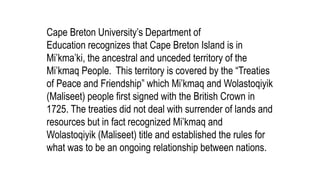 Cape Breton University’s Department of
Education recognizes that Cape Breton Island is in
Mi’kma’ki, the ancestral and unceded territory of the
Mi’kmaq People. This territory is covered by the “Treaties
of Peace and Friendship” which Mi’kmaq and Wolastoqiyik
(Maliseet) people first signed with the British Crown in
1725. The treaties did not deal with surrender of lands and
resources but in fact recognized Mi’kmaq and
Wolastoqiyik (Maliseet) title and established the rules for
what was to be an ongoing relationship between nations.
 
