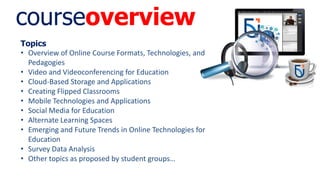courseoverview
Topics
• Overview of Online Course Formats, Technologies, and
Pedagogies
• Video and Videoconferencing for Education
• Cloud-Based Storage and Applications
• Creating Flipped Classrooms
• Mobile Technologies and Applications
• Social Media for Education
• Alternate Learning Spaces
• Emerging and Future Trends in Online Technologies for
Education
• Survey Data Analysis
• Other topics as proposed by student groups…
 