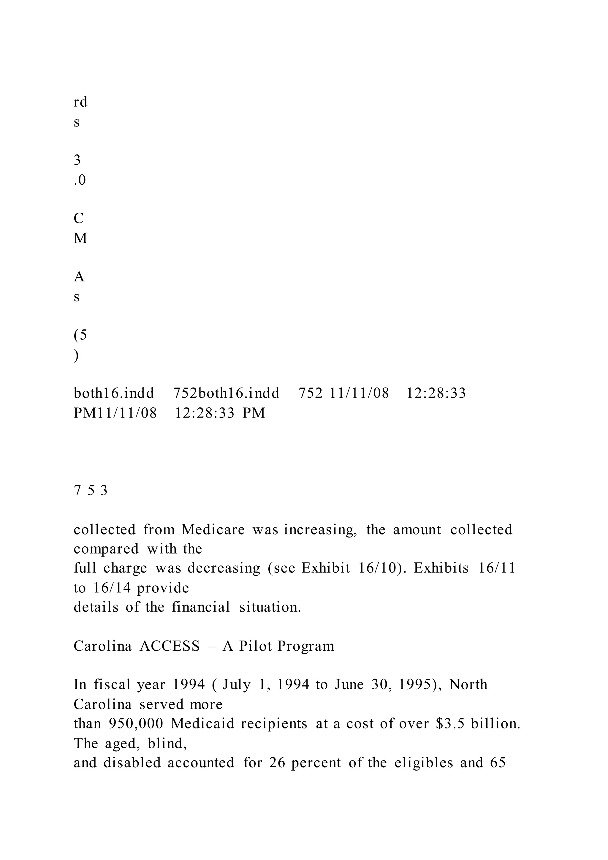 rd
s
3
.0
C
M
A
s
(5
)
both16.indd 752both16.indd 752 11/11/08 12:28:33
PM11/11/08 12:28:33 PM
7 5 3
collected from Medicare was increasing, the amount collected
compared with the
full charge was decreasing (see Exhibit 16/10). Exhibits 16/11
to 16/14 provide
details of the financial situation.
Carolina ACCESS – A Pilot Program
In fiscal year 1994 ( July 1, 1994 to June 30, 1995), North
Carolina served more
than 950,000 Medicaid recipients at a cost of over $3.5 billion.
The aged, blind,
and disabled accounted for 26 percent of the eligibles and 65
 