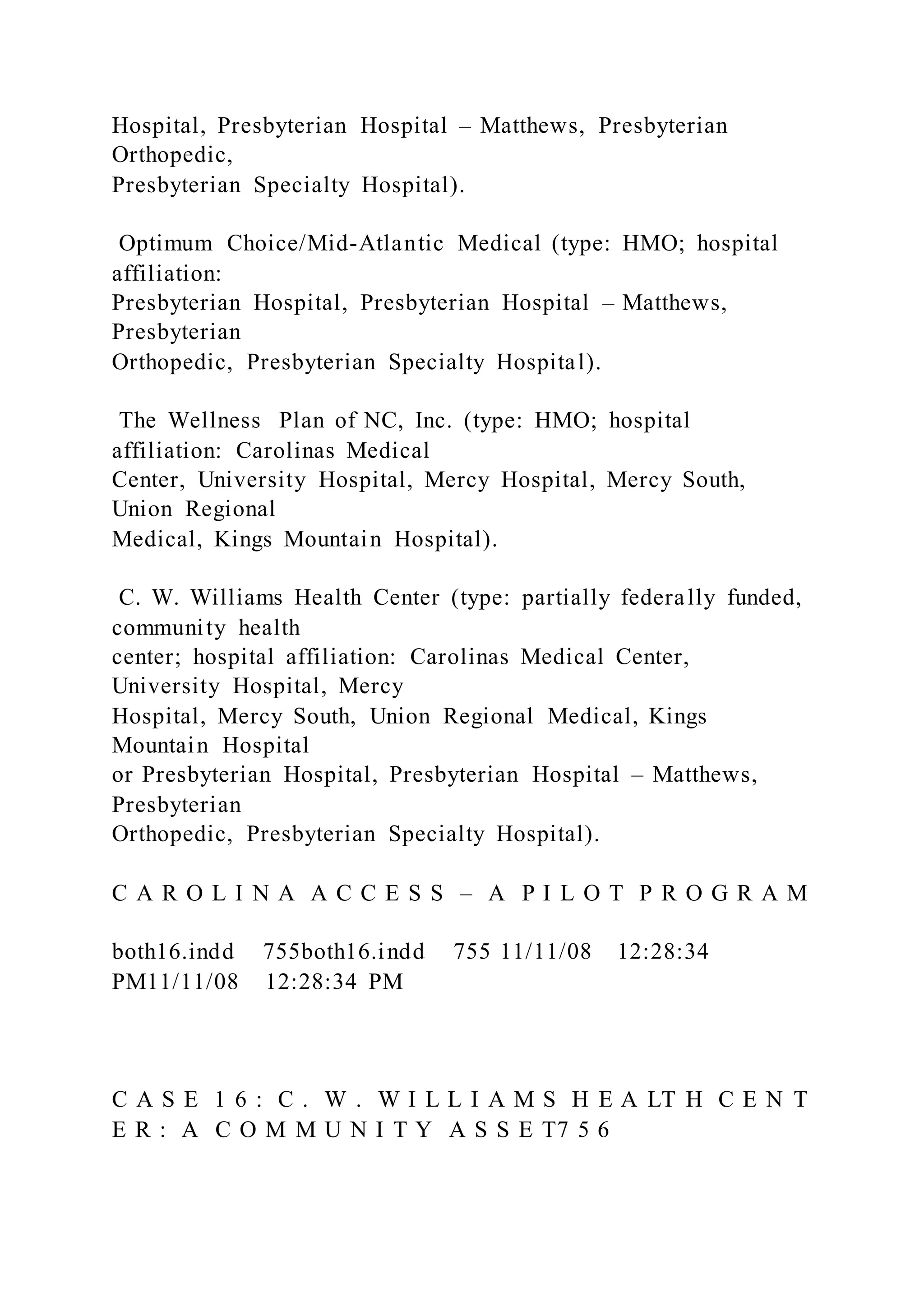 Hospital, Presbyterian Hospital – Matthews, Presbyterian
Orthopedic,
Presbyterian Specialty Hospital).
Optimum Choice/Mid-Atlantic Medical (type: HMO; hospital
affiliation:
Presbyterian Hospital, Presbyterian Hospital – Matthews,
Presbyterian
Orthopedic, Presbyterian Specialty Hospital).
The Wellness Plan of NC, Inc. (type: HMO; hospital
affiliation: Carolinas Medical
Center, University Hospital, Mercy Hospital, Mercy South,
Union Regional
Medical, Kings Mountain Hospital).
C. W. Williams Health Center (type: partially federally funded,
community health
center; hospital affiliation: Carolinas Medical Center,
University Hospital, Mercy
Hospital, Mercy South, Union Regional Medical, Kings
Mountain Hospital
or Presbyterian Hospital, Presbyterian Hospital – Matthews,
Presbyterian
Orthopedic, Presbyterian Specialty Hospital).
C A R O L I N A A C C E S S – A P I L O T P R O G R A M
both16.indd 755both16.indd 755 11/11/08 12:28:34
PM11/11/08 12:28:34 PM
C A S E 1 6 : C . W . W I L L I A M S H E A LT H C E N T
E R : A C O M M U N I T Y A S S E T7 5 6
 