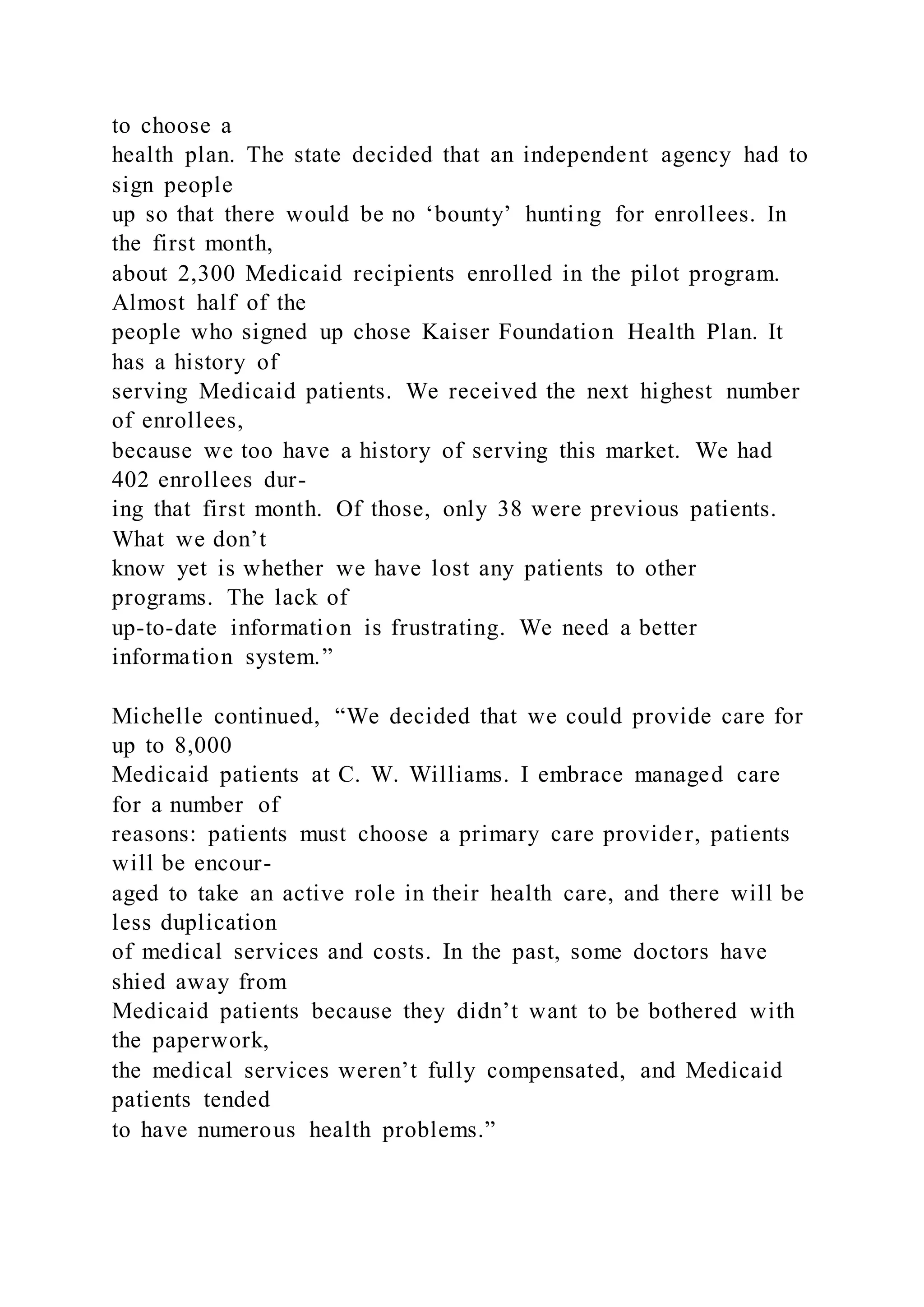 to choose a
health plan. The state decided that an independent agency had to
sign people
up so that there would be no ‘bounty’ hunting for enrollees. In
the first month,
about 2,300 Medicaid recipients enrolled in the pilot program.
Almost half of the
people who signed up chose Kaiser Foundation Health Plan. It
has a history of
serving Medicaid patients. We received the next highest number
of enrollees,
because we too have a history of serving this market. We had
402 enrollees dur-
ing that first month. Of those, only 38 were previous patients.
What we don’t
know yet is whether we have lost any patients to other
programs. The lack of
up-to-date information is frustrating. We need a better
information system.”
Michelle continued, “We decided that we could provide care for
up to 8,000
Medicaid patients at C. W. Williams. I embrace managed care
for a number of
reasons: patients must choose a primary care provider, patients
will be encour-
aged to take an active role in their health care, and there will be
less duplication
of medical services and costs. In the past, some doctors have
shied away from
Medicaid patients because they didn’t want to be bothered with
the paperwork,
the medical services weren’t fully compensated, and Medicaid
patients tended
to have numerous health problems.”
 