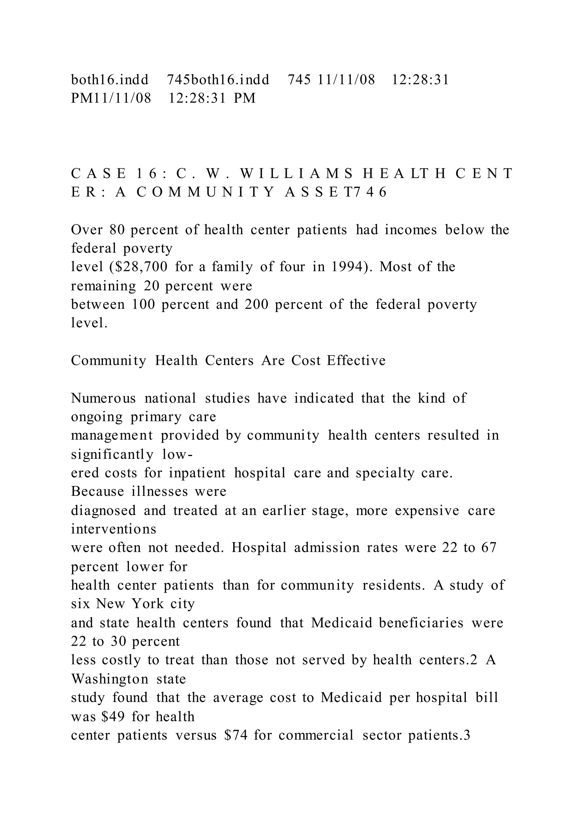 both16.indd 745both16.indd 745 11/11/08 12:28:31
PM11/11/08 12:28:31 PM
C A S E 1 6 : C . W . W I L L I A M S H E A LT H C E N T
E R : A C O M M U N I T Y A S S E T7 4 6
Over 80 percent of health center patients had incomes below the
federal poverty
level ($28,700 for a family of four in 1994). Most of the
remaining 20 percent were
between 100 percent and 200 percent of the federal poverty
level.
Community Health Centers Are Cost Effective
Numerous national studies have indicated that the kind of
ongoing primary care
management provided by community health centers resulted in
significantly low-
ered costs for inpatient hospital care and specialty care.
Because illnesses were
diagnosed and treated at an earlier stage, more expensive care
interventions
were often not needed. Hospital admission rates were 22 to 67
percent lower for
health center patients than for community residents. A study of
six New York city
and state health centers found that Medicaid beneficiaries were
22 to 30 percent
less costly to treat than those not served by health centers.2 A
Washington state
study found that the average cost to Medicaid per hospital bill
was $49 for health
center patients versus $74 for commercial sector patients.3
 