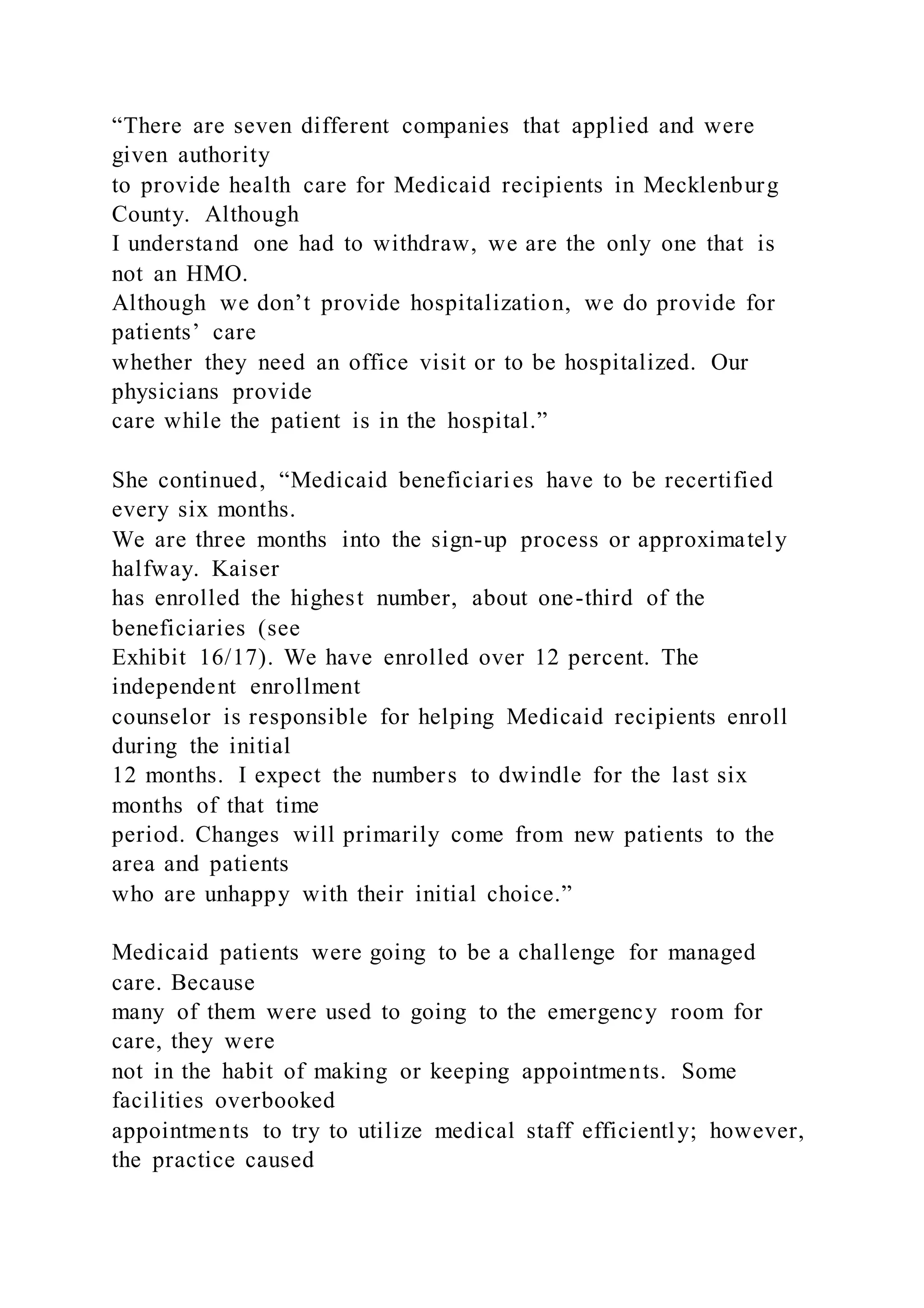 “There are seven different companies that applied and were
given authority
to provide health care for Medicaid recipients in Mecklenburg
County. Although
I understand one had to withdraw, we are the only one that is
not an HMO.
Although we don’t provide hospitalization, we do provide for
patients’ care
whether they need an office visit or to be hospitalized. Our
physicians provide
care while the patient is in the hospital.”
She continued, “Medicaid beneficiaries have to be recertified
every six months.
We are three months into the sign-up process or approximately
halfway. Kaiser
has enrolled the highest number, about one-third of the
beneficiaries (see
Exhibit 16/17). We have enrolled over 12 percent. The
independent enrollment
counselor is responsible for helping Medicaid recipients enroll
during the initial
12 months. I expect the numbers to dwindle for the last six
months of that time
period. Changes will primarily come from new patients to the
area and patients
who are unhappy with their initial choice.”
Medicaid patients were going to be a challenge for managed
care. Because
many of them were used to going to the emergency room for
care, they were
not in the habit of making or keeping appointments. Some
facilities overbooked
appointments to try to utilize medical staff efficiently; however,
the practice caused
 