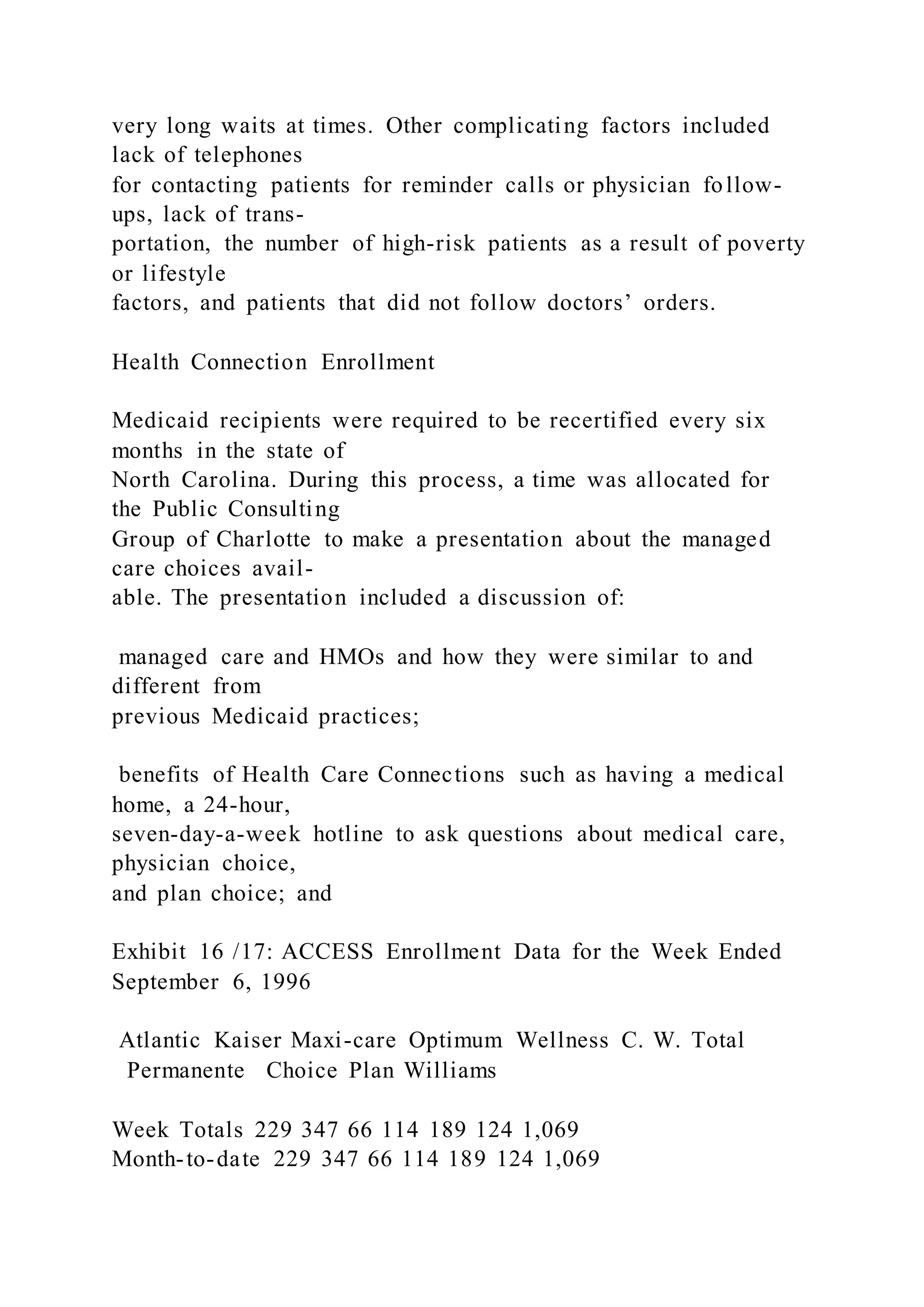 very long waits at times. Other complicating factors included
lack of telephones
for contacting patients for reminder calls or physician follow-
ups, lack of trans-
portation, the number of high-risk patients as a result of poverty
or lifestyle
factors, and patients that did not follow doctors’ orders.
Health Connection Enrollment
Medicaid recipients were required to be recertified every six
months in the state of
North Carolina. During this process, a time was allocated for
the Public Consulting
Group of Charlotte to make a presentation about the managed
care choices avail-
able. The presentation included a discussion of:
managed care and HMOs and how they were similar to and
different from
previous Medicaid practices;
benefits of Health Care Connections such as having a medical
home, a 24-hour,
seven-day-a-week hotline to ask questions about medical care,
physician choice,
and plan choice; and
Exhibit 16 /17: ACCESS Enrollment Data for the Week Ended
September 6, 1996
Atlantic Kaiser Maxi-care Optimum Wellness C. W. Total
Permanente Choice Plan Williams
Week Totals 229 347 66 114 189 124 1,069
Month-to-date 229 347 66 114 189 124 1,069
 