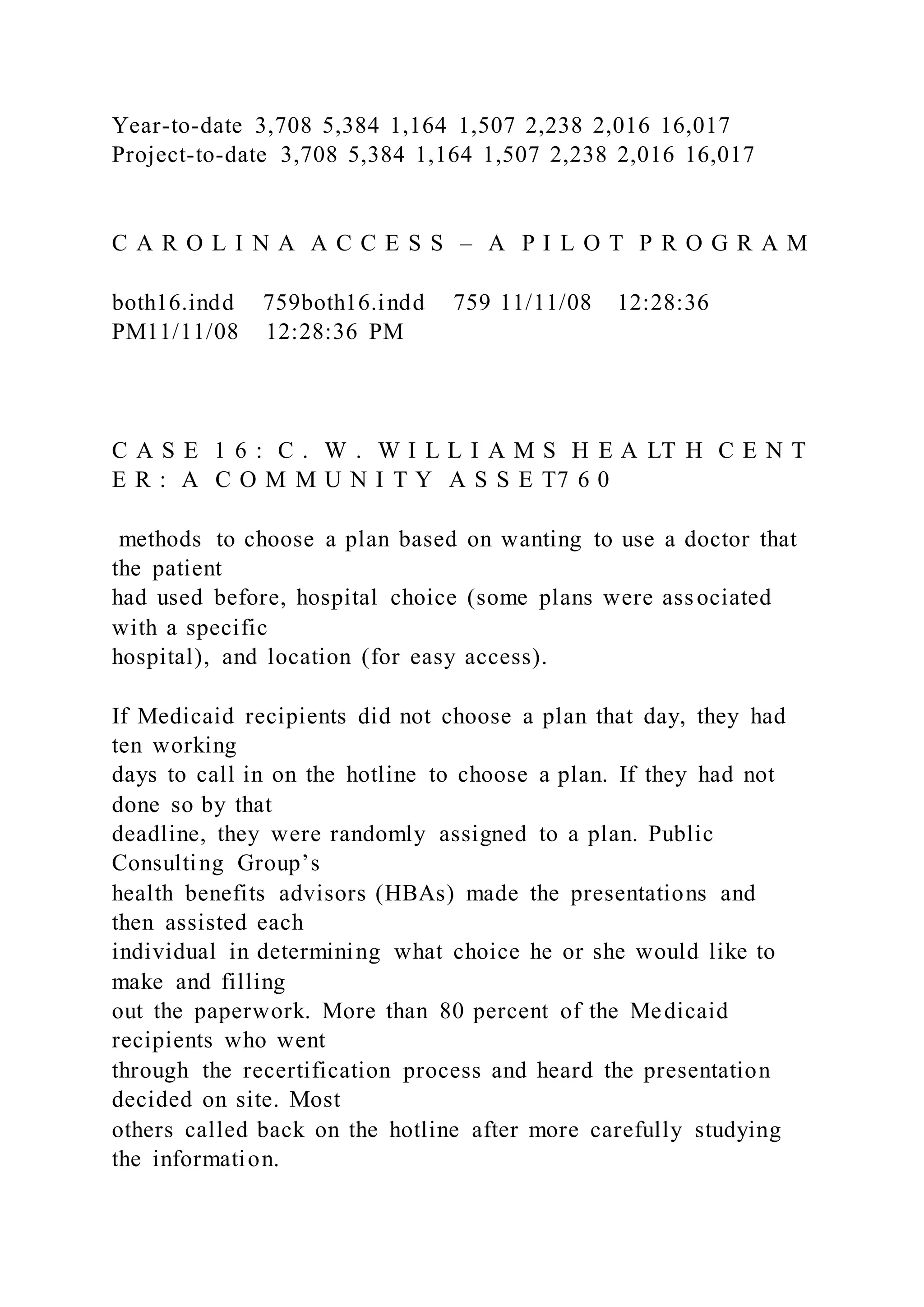 Year-to-date 3,708 5,384 1,164 1,507 2,238 2,016 16,017
Project-to-date 3,708 5,384 1,164 1,507 2,238 2,016 16,017
C A R O L I N A A C C E S S – A P I L O T P R O G R A M
both16.indd 759both16.indd 759 11/11/08 12:28:36
PM11/11/08 12:28:36 PM
C A S E 1 6 : C . W . W I L L I A M S H E A LT H C E N T
E R : A C O M M U N I T Y A S S E T7 6 0
methods to choose a plan based on wanting to use a doctor that
the patient
had used before, hospital choice (some plans were associated
with a specific
hospital), and location (for easy access).
If Medicaid recipients did not choose a plan that day, they had
ten working
days to call in on the hotline to choose a plan. If they had not
done so by that
deadline, they were randomly assigned to a plan. Public
Consulting Group’s
health benefits advisors (HBAs) made the presentations and
then assisted each
individual in determining what choice he or she would like to
make and filling
out the paperwork. More than 80 percent of the Medicaid
recipients who went
through the recertification process and heard the presentation
decided on site. Most
others called back on the hotline after more carefully studying
the information.
 