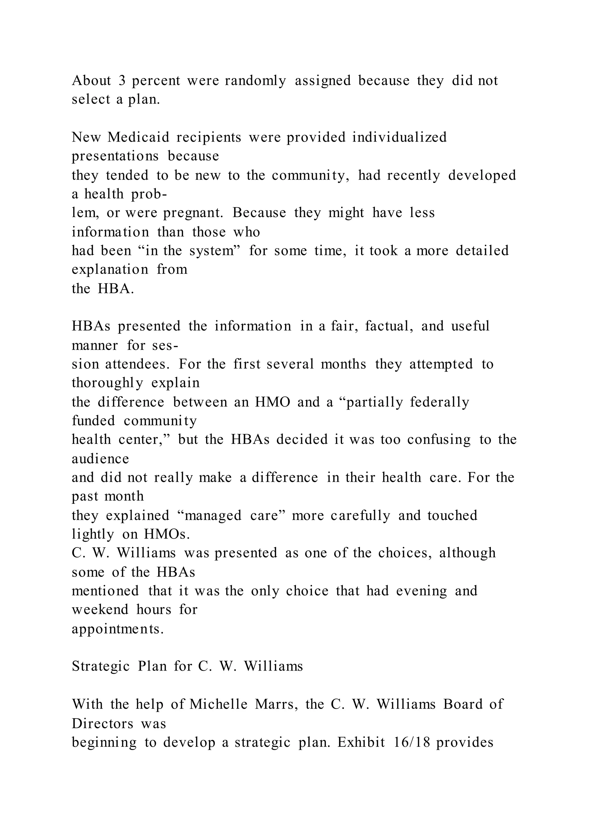 About 3 percent were randomly assigned because they did not
select a plan.
New Medicaid recipients were provided individualized
presentations because
they tended to be new to the community, had recently developed
a health prob-
lem, or were pregnant. Because they might have less
information than those who
had been “in the system” for some time, it took a more detailed
explanation from
the HBA.
HBAs presented the information in a fair, factual, and useful
manner for ses-
sion attendees. For the first several months they attempted to
thoroughly explain
the difference between an HMO and a “partially federally
funded community
health center,” but the HBAs decided it was too confusing to the
audience
and did not really make a difference in their health care. For the
past month
they explained “managed care” more carefully and touched
lightly on HMOs.
C. W. Williams was presented as one of the choices, although
some of the HBAs
mentioned that it was the only choice that had evening and
weekend hours for
appointments.
Strategic Plan for C. W. Williams
With the help of Michelle Marrs, the C. W. Williams Board of
Directors was
beginning to develop a strategic plan. Exhibit 16/18 provides
 