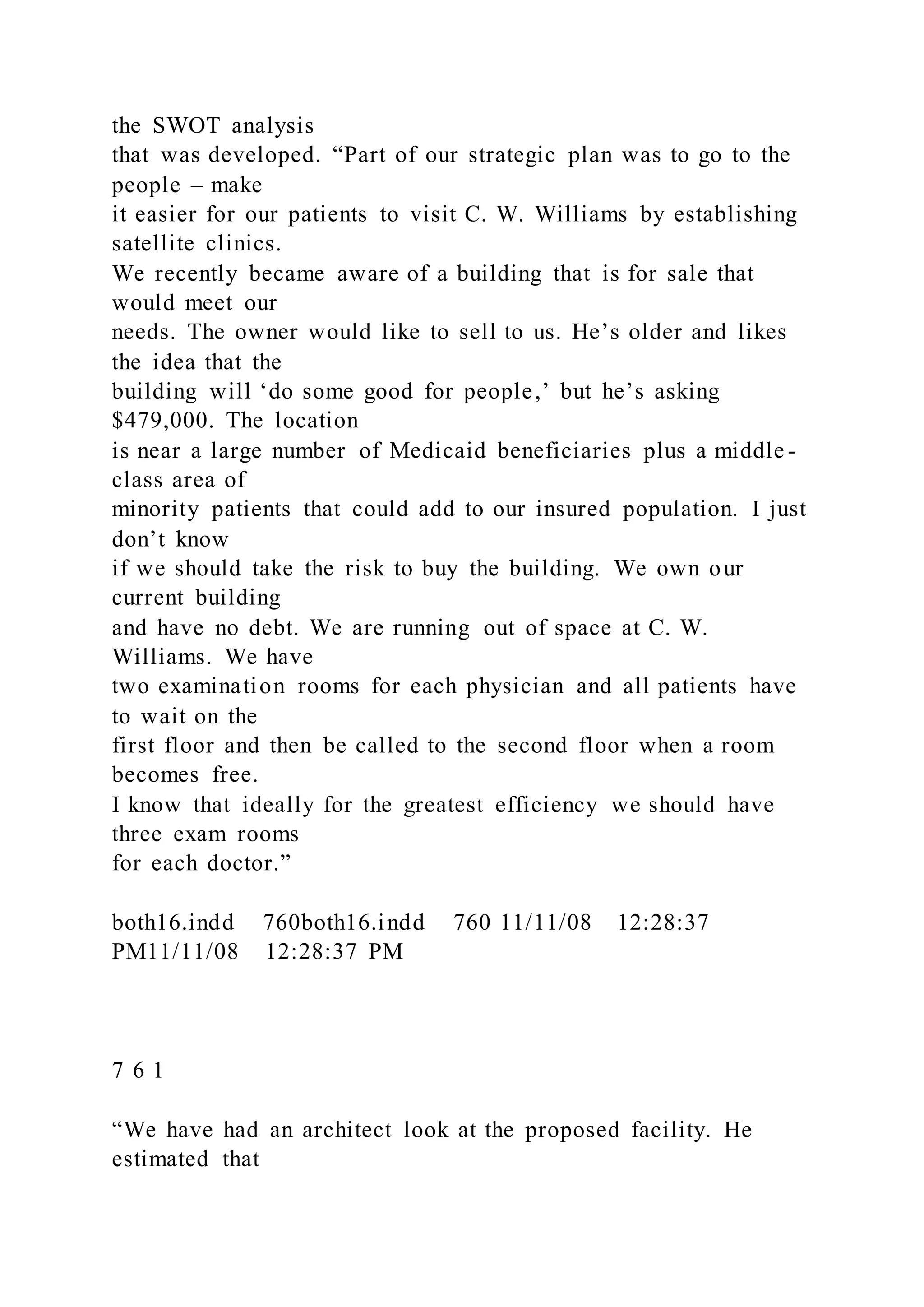 the SWOT analysis
that was developed. “Part of our strategic plan was to go to the
people – make
it easier for our patients to visit C. W. Williams by establishing
satellite clinics.
We recently became aware of a building that is for sale that
would meet our
needs. The owner would like to sell to us. He’s older and likes
the idea that the
building will ‘do some good for people,’ but he’s asking
$479,000. The location
is near a large number of Medicaid beneficiaries plus a middle -
class area of
minority patients that could add to our insured population. I just
don’t know
if we should take the risk to buy the building. We own our
current building
and have no debt. We are running out of space at C. W.
Williams. We have
two examination rooms for each physician and all patients have
to wait on the
first floor and then be called to the second floor when a room
becomes free.
I know that ideally for the greatest efficiency we should have
three exam rooms
for each doctor.”
both16.indd 760both16.indd 760 11/11/08 12:28:37
PM11/11/08 12:28:37 PM
7 6 1
“We have had an architect look at the proposed facility. He
estimated that
 