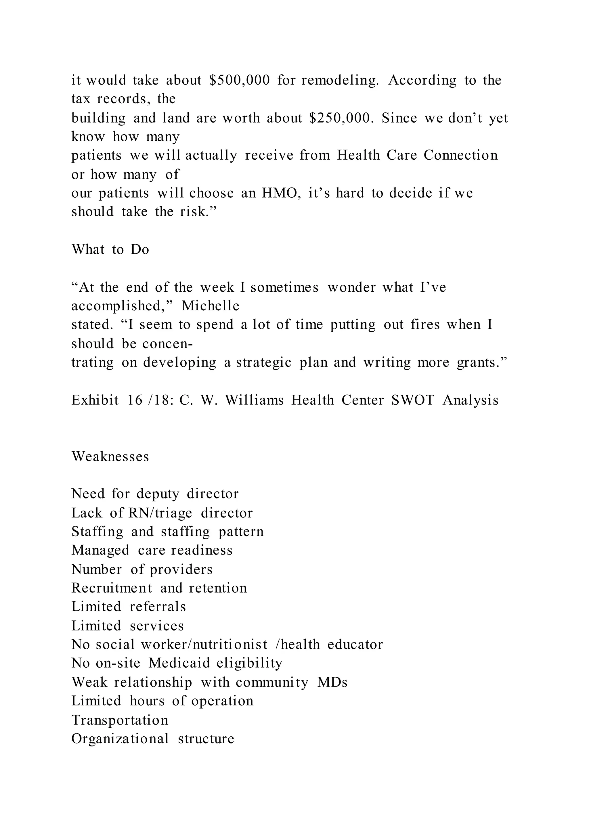 it would take about $500,000 for remodeling. According to the
tax records, the
building and land are worth about $250,000. Since we don’t yet
know how many
patients we will actually receive from Health Care Connection
or how many of
our patients will choose an HMO, it’s hard to decide if we
should take the risk.”
What to Do
“At the end of the week I sometimes wonder what I’ve
accomplished,” Michelle
stated. “I seem to spend a lot of time putting out fires when I
should be concen-
trating on developing a strategic plan and writing more grants.”
Exhibit 16 /18: C. W. Williams Health Center SWOT Analysis
Weaknesses
Need for deputy director
Lack of RN/triage director
Staffing and staffing pattern
Managed care readiness
Number of providers
Recruitment and retention
Limited referrals
Limited services
No social worker/nutritionist /health educator
No on-site Medicaid eligibility
Weak relationship with community MDs
Limited hours of operation
Transportation
Organizational structure
 