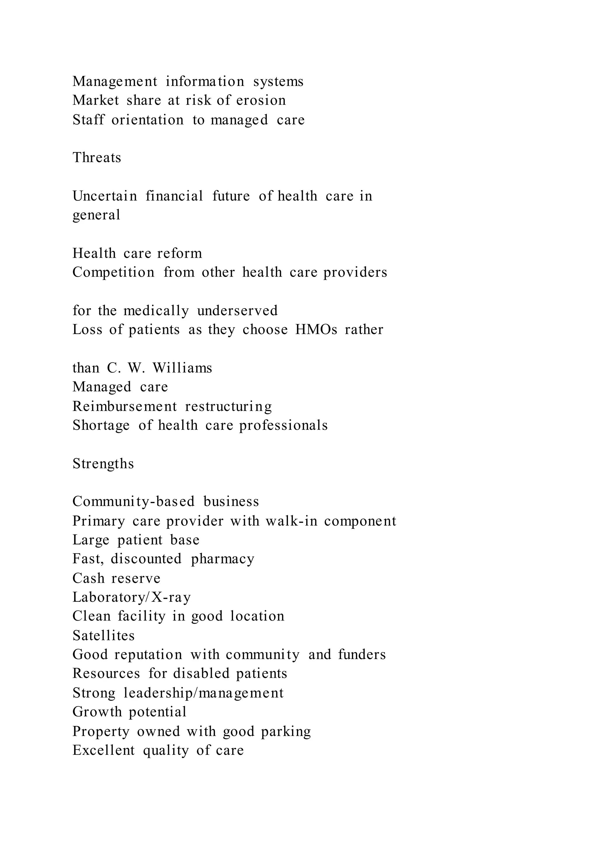Management information systems
Market share at risk of erosion
Staff orientation to managed care
Threats
Uncertain financial future of health care in
general
Health care reform
Competition from other health care providers
for the medically underserved
Loss of patients as they choose HMOs rather
than C. W. Williams
Managed care
Reimbursement restructuring
Shortage of health care professionals
Strengths
Community-based business
Primary care provider with walk-in component
Large patient base
Fast, discounted pharmacy
Cash reserve
Laboratory/X-ray
Clean facility in good location
Satellites
Good reputation with community and funders
Resources for disabled patients
Strong leadership/management
Growth potential
Property owned with good parking
Excellent quality of care
 