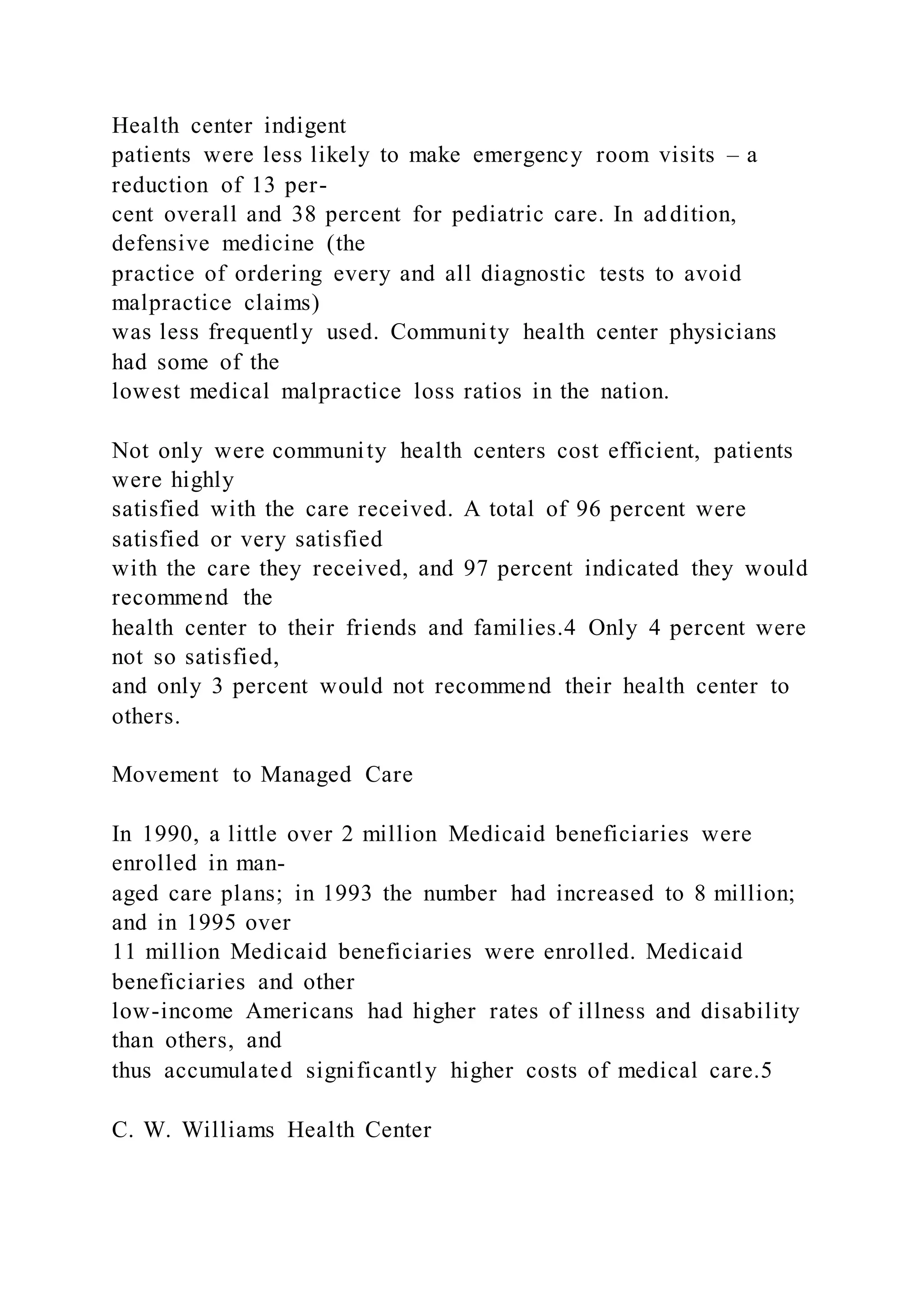 Health center indigent
patients were less likely to make emergency room visits – a
reduction of 13 per-
cent overall and 38 percent for pediatric care. In addition,
defensive medicine (the
practice of ordering every and all diagnostic tests to avoid
malpractice claims)
was less frequently used. Community health center physicians
had some of the
lowest medical malpractice loss ratios in the nation.
Not only were community health centers cost efficient, patients
were highly
satisfied with the care received. A total of 96 percent were
satisfied or very satisfied
with the care they received, and 97 percent indicated they would
recommend the
health center to their friends and families.4 Only 4 percent were
not so satisfied,
and only 3 percent would not recommend their health center to
others.
Movement to Managed Care
In 1990, a little over 2 million Medicaid beneficiaries were
enrolled in man-
aged care plans; in 1993 the number had increased to 8 million;
and in 1995 over
11 million Medicaid beneficiaries were enrolled. Medicaid
beneficiaries and other
low-income Americans had higher rates of illness and disability
than others, and
thus accumulated significantly higher costs of medical care.5
C. W. Williams Health Center
 