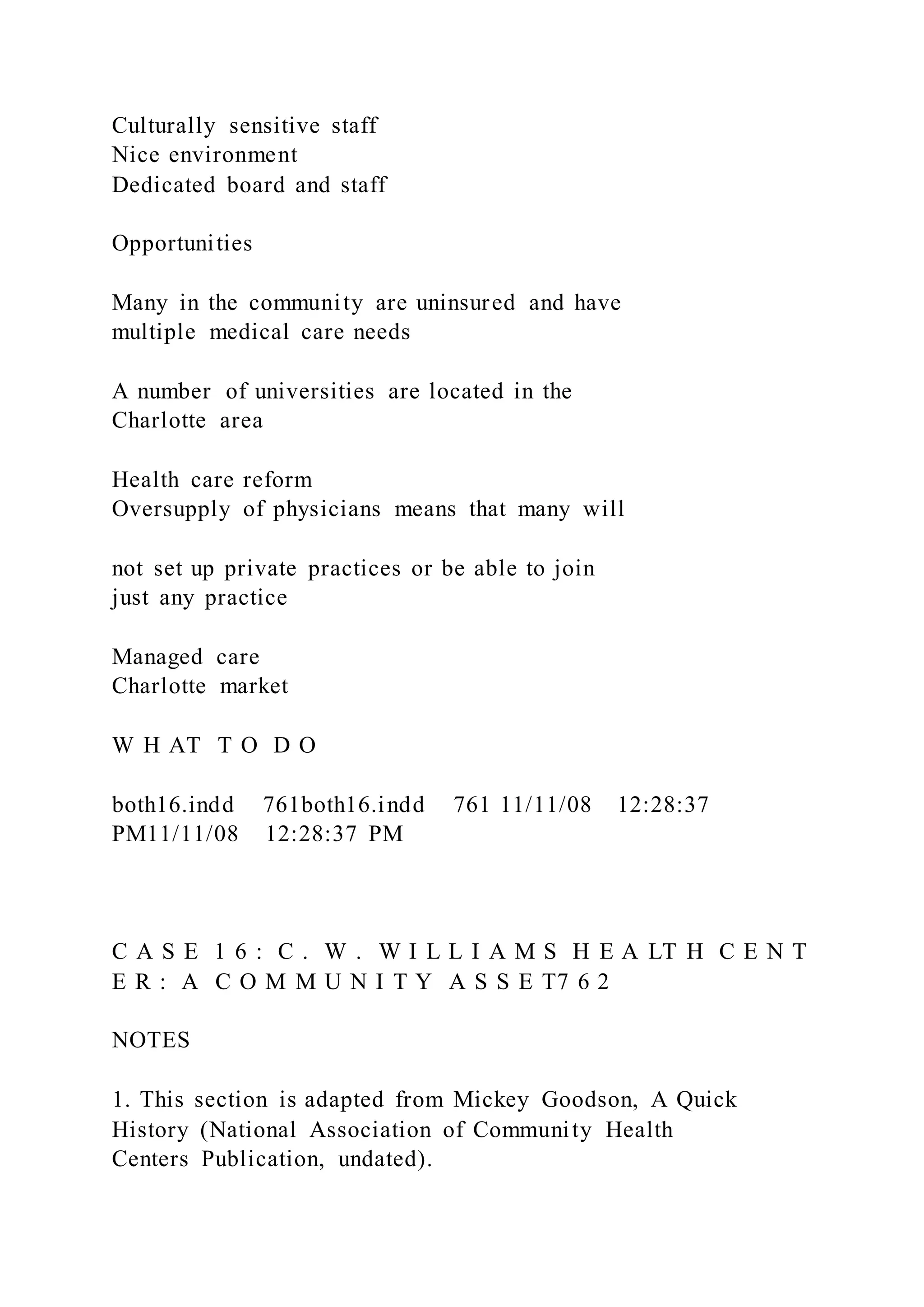 Culturally sensitive staff
Nice environment
Dedicated board and staff
Opportunities
Many in the community are uninsured and have
multiple medical care needs
A number of universities are located in the
Charlotte area
Health care reform
Oversupply of physicians means that many will
not set up private practices or be able to join
just any practice
Managed care
Charlotte market
W H AT T O D O
both16.indd 761both16.indd 761 11/11/08 12:28:37
PM11/11/08 12:28:37 PM
C A S E 1 6 : C . W . W I L L I A M S H E A LT H C E N T
E R : A C O M M U N I T Y A S S E T7 6 2
NOTES
1. This section is adapted from Mickey Goodson, A Quick
History (National Association of Community Health
Centers Publication, undated).
 