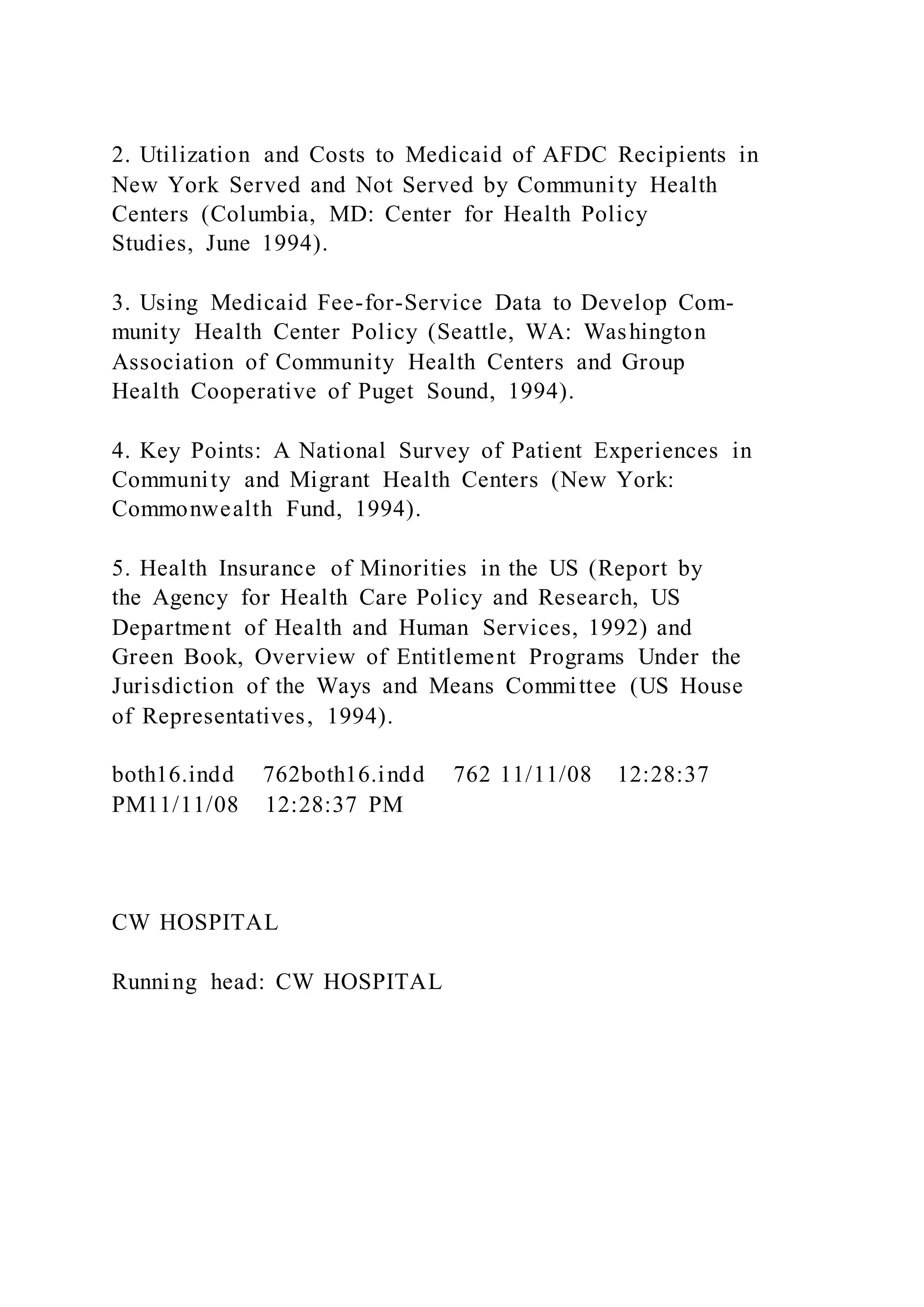 2. Utilization and Costs to Medicaid of AFDC Recipients in
New York Served and Not Served by Community Health
Centers (Columbia, MD: Center for Health Policy
Studies, June 1994).
3. Using Medicaid Fee-for-Service Data to Develop Com-
munity Health Center Policy (Seattle, WA: Washington
Association of Community Health Centers and Group
Health Cooperative of Puget Sound, 1994).
4. Key Points: A National Survey of Patient Experiences in
Community and Migrant Health Centers (New York:
Commonwealth Fund, 1994).
5. Health Insurance of Minorities in the US (Report by
the Agency for Health Care Policy and Research, US
Department of Health and Human Services, 1992) and
Green Book, Overview of Entitlement Programs Under the
Jurisdiction of the Ways and Means Committee (US House
of Representatives, 1994).
both16.indd 762both16.indd 762 11/11/08 12:28:37
PM11/11/08 12:28:37 PM
CW HOSPITAL
Running head: CW HOSPITAL
 