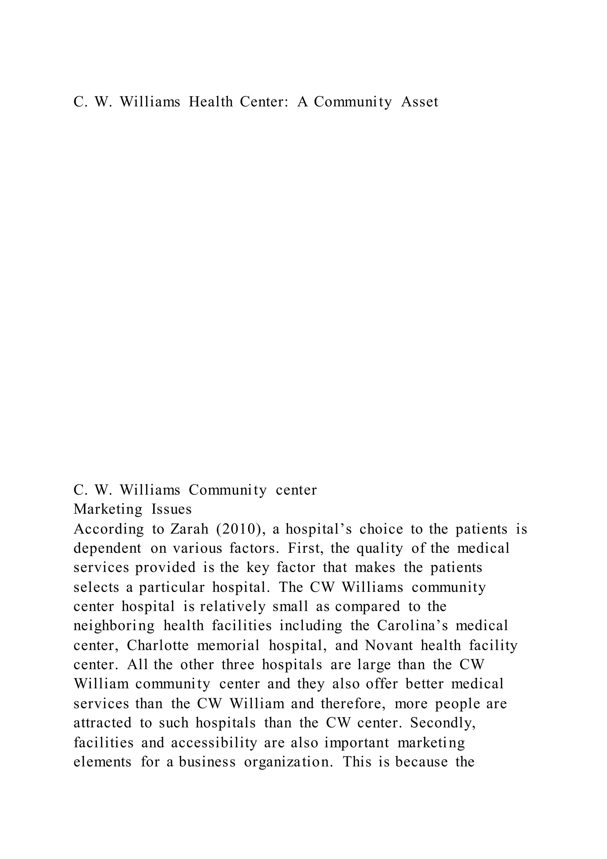 C. W. Williams Health Center: A Community Asset
C. W. Williams Community center
Marketing Issues
According to Zarah (2010), a hospital’s choice to the patients is
dependent on various factors. First, the quality of the medical
services provided is the key factor that makes the patients
selects a particular hospital. The CW Williams community
center hospital is relatively small as compared to the
neighboring health facilities including the Carolina’s medical
center, Charlotte memorial hospital, and Novant health facility
center. All the other three hospitals are large than the CW
William community center and they also offer better medical
services than the CW William and therefore, more people are
attracted to such hospitals than the CW center. Secondly,
facilities and accessibility are also important marketing
elements for a business organization. This is because the
 