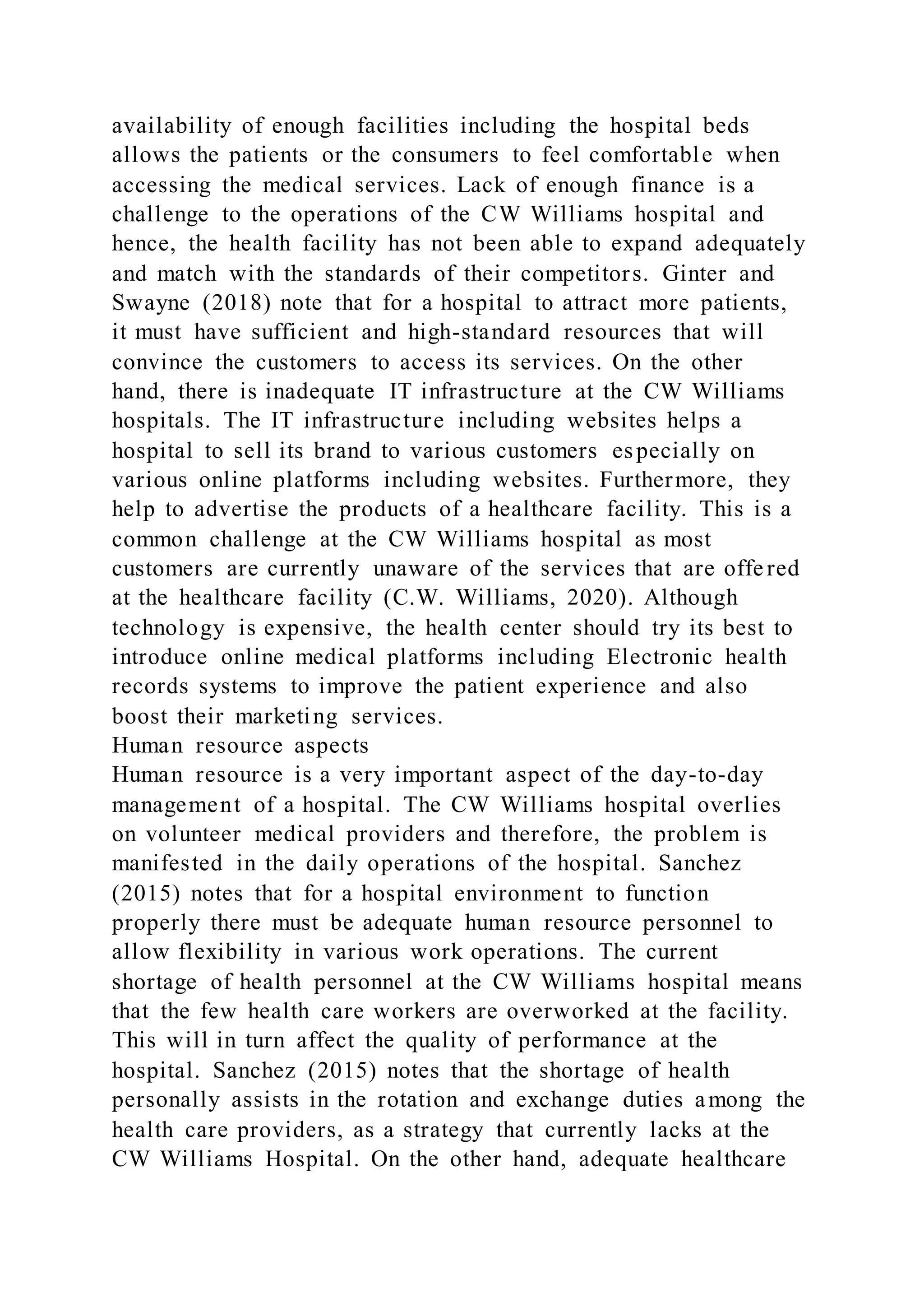 availability of enough facilities including the hospital beds
allows the patients or the consumers to feel comfortable when
accessing the medical services. Lack of enough finance is a
challenge to the operations of the CW Williams hospital and
hence, the health facility has not been able to expand adequately
and match with the standards of their competitors. Ginter and
Swayne (2018) note that for a hospital to attract more patients,
it must have sufficient and high-standard resources that will
convince the customers to access its services. On the other
hand, there is inadequate IT infrastructure at the CW Williams
hospitals. The IT infrastructure including websites helps a
hospital to sell its brand to various customers especially on
various online platforms including websites. Furthermore, they
help to advertise the products of a healthcare facility. This is a
common challenge at the CW Williams hospital as most
customers are currently unaware of the services that are offered
at the healthcare facility (C.W. Williams, 2020). Although
technology is expensive, the health center should try its best to
introduce online medical platforms including Electronic health
records systems to improve the patient experience and also
boost their marketing services.
Human resource aspects
Human resource is a very important aspect of the day-to-day
management of a hospital. The CW Williams hospital overlies
on volunteer medical providers and therefore, the problem is
manifested in the daily operations of the hospital. Sanchez
(2015) notes that for a hospital environment to function
properly there must be adequate human resource personnel to
allow flexibility in various work operations. The current
shortage of health personnel at the CW Williams hospital means
that the few health care workers are overworked at the facility.
This will in turn affect the quality of performance at the
hospital. Sanchez (2015) notes that the shortage of health
personally assists in the rotation and exchange duties among the
health care providers, as a strategy that currently lacks at the
CW Williams Hospital. On the other hand, adequate healthcare
 
