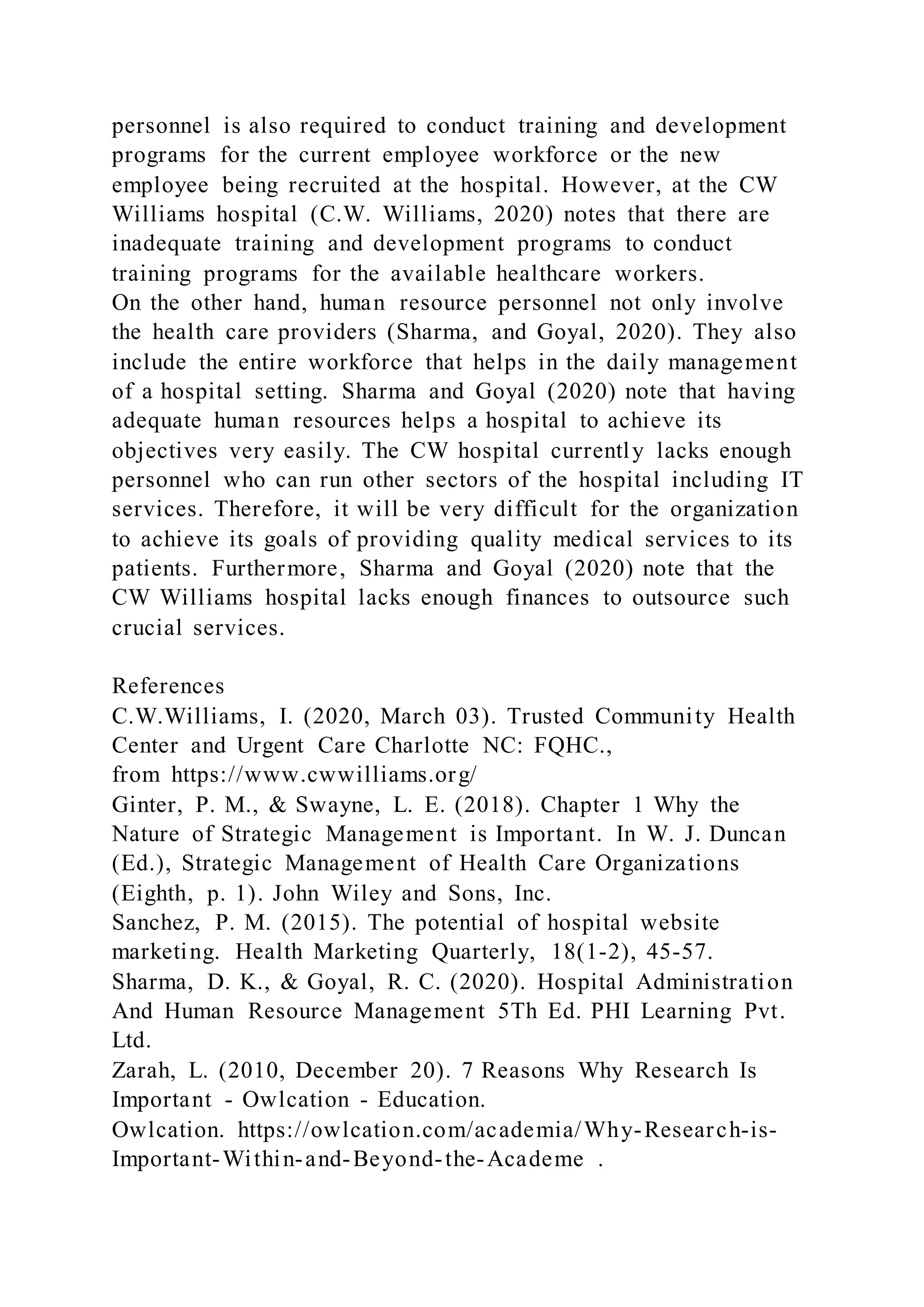 personnel is also required to conduct training and development
programs for the current employee workforce or the new
employee being recruited at the hospital. However, at the CW
Williams hospital (C.W. Williams, 2020) notes that there are
inadequate training and development programs to conduct
training programs for the available healthcare workers.
On the other hand, human resource personnel not only involve
the health care providers (Sharma, and Goyal, 2020). They also
include the entire workforce that helps in the daily management
of a hospital setting. Sharma and Goyal (2020) note that having
adequate human resources helps a hospital to achieve its
objectives very easily. The CW hospital currently lacks enough
personnel who can run other sectors of the hospital including IT
services. Therefore, it will be very difficult for the organization
to achieve its goals of providing quality medical services to its
patients. Furthermore, Sharma and Goyal (2020) note that the
CW Williams hospital lacks enough finances to outsource such
crucial services.
References
C.W.Williams, I. (2020, March 03). Trusted Community Health
Center and Urgent Care Charlotte NC: FQHC.,
from https://www.cwwilliams.org/
Ginter, P. M., & Swayne, L. E. (2018). Chapter 1 Why the
Nature of Strategic Management is Important. In W. J. Duncan
(Ed.), Strategic Management of Health Care Organizations
(Eighth, p. 1). John Wiley and Sons, Inc.
Sanchez, P. M. (2015). The potential of hospital website
marketing. Health Marketing Quarterly, 18(1-2), 45-57.
Sharma, D. K., & Goyal, R. C. (2020). Hospital Administration
And Human Resource Management 5Th Ed. PHI Learning Pvt.
Ltd.
Zarah, L. (2010, December 20). 7 Reasons Why Research Is
Important - Owlcation - Education.
Owlcation. https://owlcation.com/academia/Why-Research-is-
Important-Within-and-Beyond-the-Academe .
 