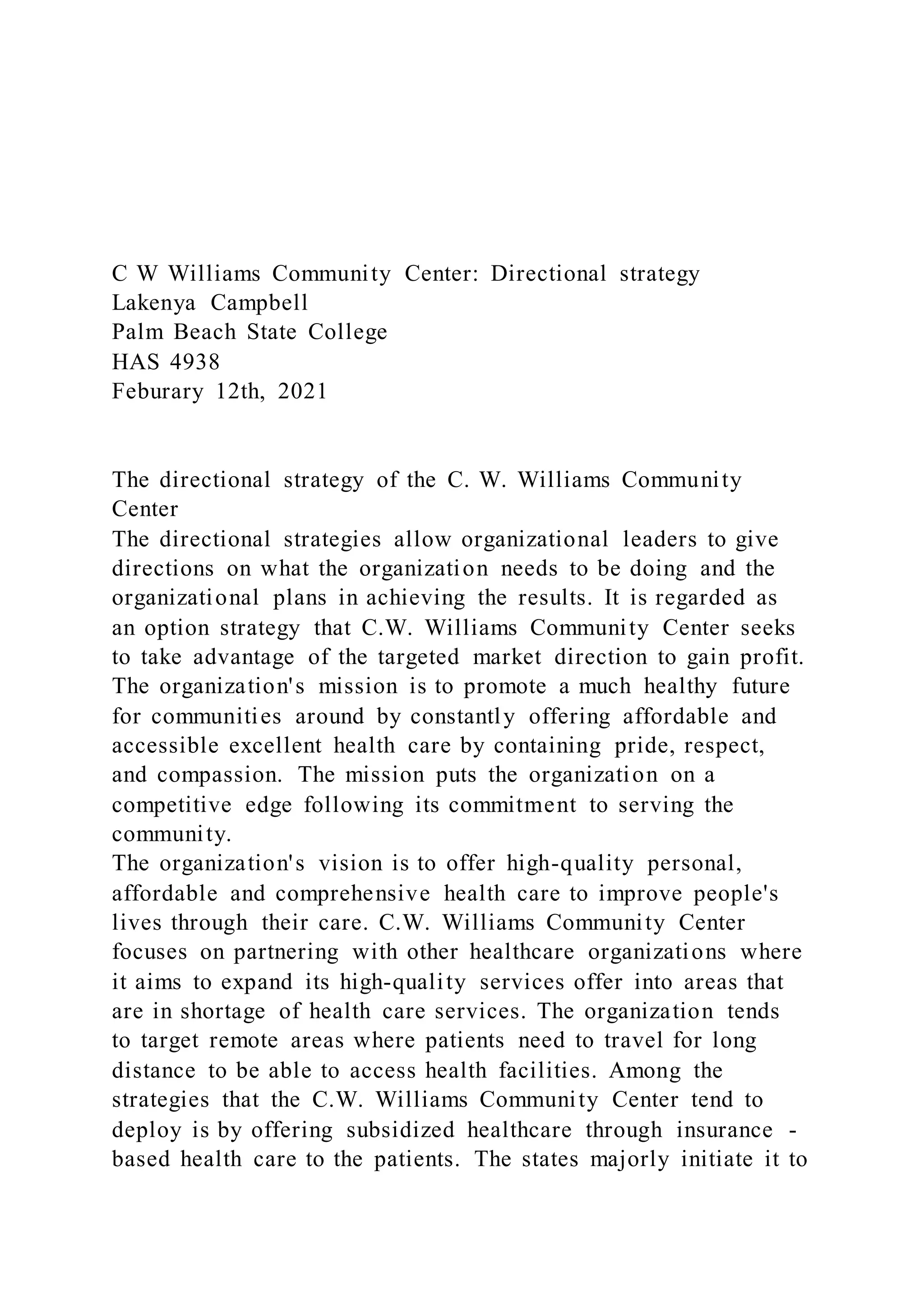 C W Williams Community Center: Directional strategy
Lakenya Campbell
Palm Beach State College
HAS 4938
Feburary 12th, 2021
The directional strategy of the C. W. Williams Community
Center
The directional strategies allow organizational leaders to give
directions on what the organization needs to be doing and the
organizational plans in achieving the results. It is regarded as
an option strategy that C.W. Williams Community Center seeks
to take advantage of the targeted market direction to gain profit.
The organization's mission is to promote a much healthy future
for communities around by constantly offering affordable and
accessible excellent health care by containing pride, respect,
and compassion. The mission puts the organization on a
competitive edge following its commitment to serving the
community.
The organization's vision is to offer high-quality personal,
affordable and comprehensive health care to improve people's
lives through their care. C.W. Williams Community Center
focuses on partnering with other healthcare organizations where
it aims to expand its high-quality services offer into areas that
are in shortage of health care services. The organization tends
to target remote areas where patients need to travel for long
distance to be able to access health facilities. Among the
strategies that the C.W. Williams Community Center tend to
deploy is by offering subsidized healthcare through insurance -
based health care to the patients. The states majorly initiate it to
 
