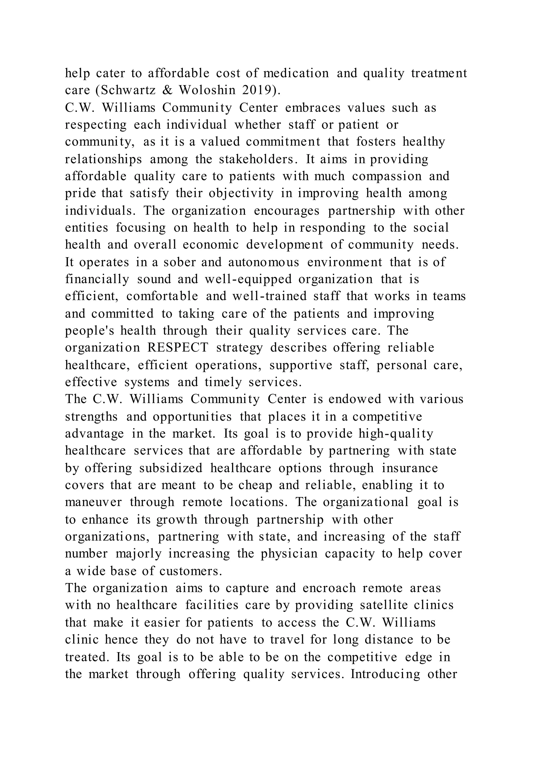 help cater to affordable cost of medication and quality treatment
care (Schwartz & Woloshin 2019).
C.W. Williams Community Center embraces values such as
respecting each individual whether staff or patient or
community, as it is a valued commitment that fosters healthy
relationships among the stakeholders. It aims in providing
affordable quality care to patients with much compassion and
pride that satisfy their objectivity in improving health among
individuals. The organization encourages partnership with other
entities focusing on health to help in responding to the social
health and overall economic development of community needs.
It operates in a sober and autonomous environment that is of
financially sound and well-equipped organization that is
efficient, comfortable and well-trained staff that works in teams
and committed to taking care of the patients and improving
people's health through their quality services care. The
organization RESPECT strategy describes offering reliable
healthcare, efficient operations, supportive staff, personal care,
effective systems and timely services.
The C.W. Williams Community Center is endowed with various
strengths and opportunities that places it in a competitive
advantage in the market. Its goal is to provide high-quality
healthcare services that are affordable by partnering with state
by offering subsidized healthcare options through insurance
covers that are meant to be cheap and reliable, enabling it to
maneuver through remote locations. The organizational goal is
to enhance its growth through partnership with other
organizations, partnering with state, and increasing of the staff
number majorly increasing the physician capacity to help cover
a wide base of customers.
The organization aims to capture and encroach remote areas
with no healthcare facilities care by providing satellite clinics
that make it easier for patients to access the C.W. Williams
clinic hence they do not have to travel for long distance to be
treated. Its goal is to be able to be on the competitive edge in
the market through offering quality services. Introducing other
 