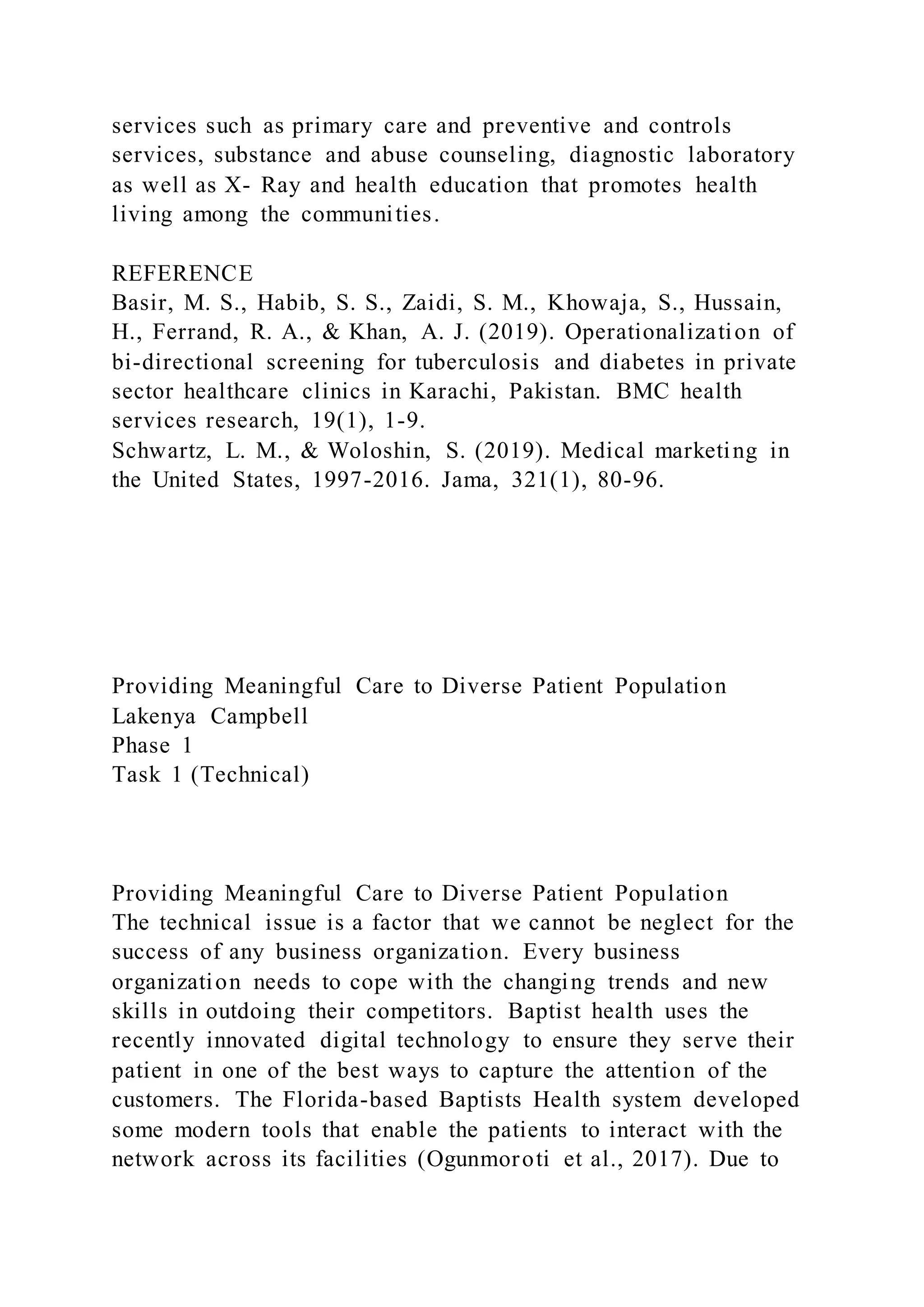 services such as primary care and preventive and controls
services, substance and abuse counseling, diagnostic laboratory
as well as X- Ray and health education that promotes health
living among the communities.
REFERENCE
Basir, M. S., Habib, S. S., Zaidi, S. M., Khowaja, S., Hussain,
H., Ferrand, R. A., & Khan, A. J. (2019). Operationalization of
bi-directional screening for tuberculosis and diabetes in private
sector healthcare clinics in Karachi, Pakistan. BMC health
services research, 19(1), 1-9.
Schwartz, L. M., & Woloshin, S. (2019). Medical marketing in
the United States, 1997-2016. Jama, 321(1), 80-96.
Providing Meaningful Care to Diverse Patient Population
Lakenya Campbell
Phase 1
Task 1 (Technical)
Providing Meaningful Care to Diverse Patient Population
The technical issue is a factor that we cannot be neglect for the
success of any business organization. Every business
organization needs to cope with the changing trends and new
skills in outdoing their competitors. Baptist health uses the
recently innovated digital technology to ensure they serve their
patient in one of the best ways to capture the attention of the
customers. The Florida-based Baptists Health system developed
some modern tools that enable the patients to interact with the
network across its facilities (Ogunmoroti et al., 2017). Due to
 