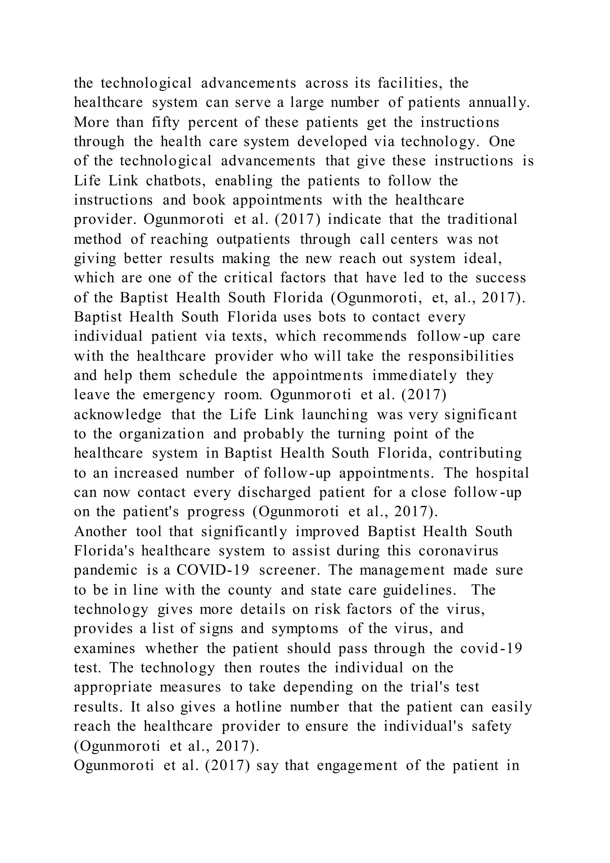 the technological advancements across its facilities, the
healthcare system can serve a large number of patients annually.
More than fifty percent of these patients get the instructions
through the health care system developed via technology. One
of the technological advancements that give these instructions is
Life Link chatbots, enabling the patients to follow the
instructions and book appointments with the healthcare
provider. Ogunmoroti et al. (2017) indicate that the traditional
method of reaching outpatients through call centers was not
giving better results making the new reach out system ideal,
which are one of the critical factors that have led to the success
of the Baptist Health South Florida (Ogunmoroti, et, al., 2017).
Baptist Health South Florida uses bots to contact every
individual patient via texts, which recommends follow -up care
with the healthcare provider who will take the responsibilities
and help them schedule the appointments immediately they
leave the emergency room. Ogunmoroti et al. (2017)
acknowledge that the Life Link launching was very significant
to the organization and probably the turning point of the
healthcare system in Baptist Health South Florida, contributing
to an increased number of follow-up appointments. The hospital
can now contact every discharged patient for a close follow -up
on the patient's progress (Ogunmoroti et al., 2017).
Another tool that significantly improved Baptist Health South
Florida's healthcare system to assist during this coronavirus
pandemic is a COVID-19 screener. The management made sure
to be in line with the county and state care guidelines. The
technology gives more details on risk factors of the virus,
provides a list of signs and symptoms of the virus, and
examines whether the patient should pass through the covid-19
test. The technology then routes the individual on the
appropriate measures to take depending on the trial's test
results. It also gives a hotline number that the patient can easily
reach the healthcare provider to ensure the individual's safety
(Ogunmoroti et al., 2017).
Ogunmoroti et al. (2017) say that engagement of the patient in
 