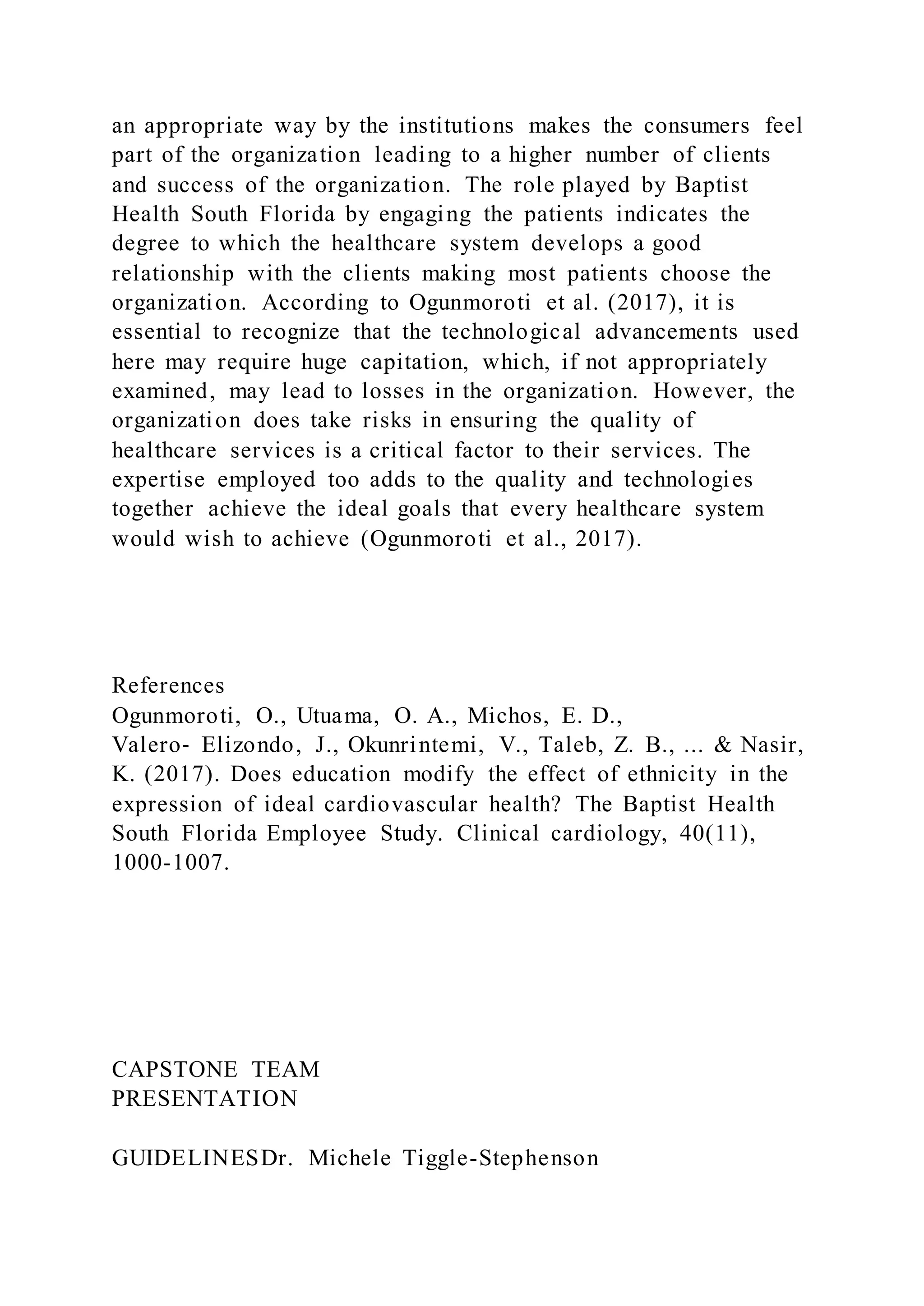 an appropriate way by the institutions makes the consumers feel
part of the organization leading to a higher number of clients
and success of the organization. The role played by Baptist
Health South Florida by engaging the patients indicates the
degree to which the healthcare system develops a good
relationship with the clients making most patients choose the
organization. According to Ogunmoroti et al. (2017), it is
essential to recognize that the technological advancements used
here may require huge capitation, which, if not appropriately
examined, may lead to losses in the organization. However, the
organization does take risks in ensuring the quality of
healthcare services is a critical factor to their services. The
expertise employed too adds to the quality and technologies
together achieve the ideal goals that every healthcare system
would wish to achieve (Ogunmoroti et al., 2017).
References
Ogunmoroti, O., Utuama, O. A., Michos, E. D.,
Valero‐ Elizondo, J., Okunrintemi, V., Taleb, Z. B., ... & Nasir,
K. (2017). Does education modify the effect of ethnicity in the
expression of ideal cardiovascular health? The Baptist Health
South Florida Employee Study. Clinical cardiology, 40(11),
1000-1007.
CAPSTONE TEAM
PRESENTATION
GUIDELINESDr. Michele Tiggle-Stephenson
 