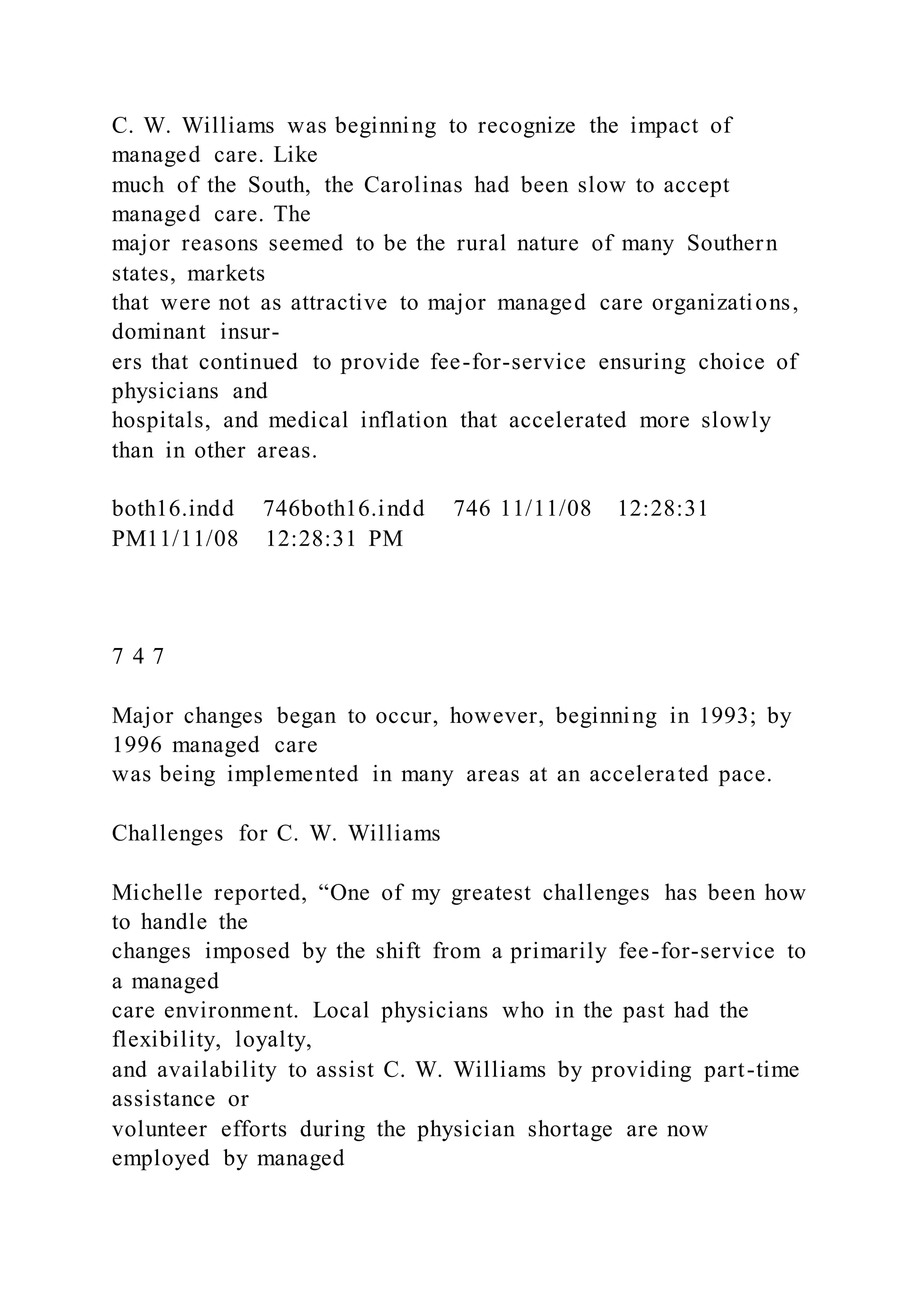 C. W. Williams was beginning to recognize the impact of
managed care. Like
much of the South, the Carolinas had been slow to accept
managed care. The
major reasons seemed to be the rural nature of many Southern
states, markets
that were not as attractive to major managed care organizations,
dominant insur-
ers that continued to provide fee-for-service ensuring choice of
physicians and
hospitals, and medical inflation that accelerated more slowly
than in other areas.
both16.indd 746both16.indd 746 11/11/08 12:28:31
PM11/11/08 12:28:31 PM
7 4 7
Major changes began to occur, however, beginning in 1993; by
1996 managed care
was being implemented in many areas at an accelerated pace.
Challenges for C. W. Williams
Michelle reported, “One of my greatest challenges has been how
to handle the
changes imposed by the shift from a primarily fee-for-service to
a managed
care environment. Local physicians who in the past had the
flexibility, loyalty,
and availability to assist C. W. Williams by providing part-time
assistance or
volunteer efforts during the physician shortage are now
employed by managed
 