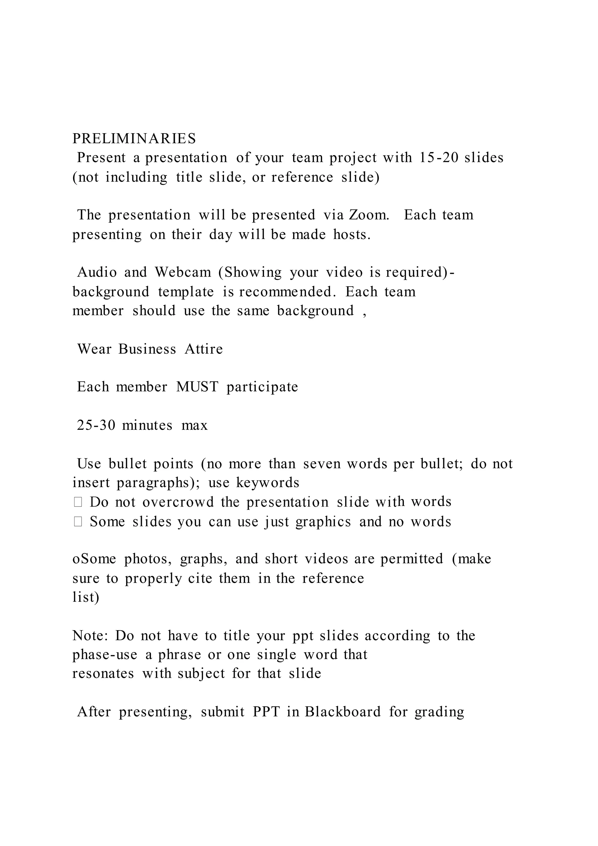 PRELIMINARIES
Present a presentation of your team project with 15-20 slides
(not including title slide, or reference slide)
The presentation will be presented via Zoom. Each team
presenting on their day will be made hosts.
Audio and Webcam (Showing your video is required)-
background template is recommended. Each team
member should use the same background ,
Wear Business Attire
Each member MUST participate
25-30 minutes max
Use bullet points (no more than seven words per bullet; do not
insert paragraphs); use keywords
h words
oSome photos, graphs, and short videos are permitted (make
sure to properly cite them in the reference
list)
Note: Do not have to title your ppt slides according to the
phase-use a phrase or one single word that
resonates with subject for that slide
After presenting, submit PPT in Blackboard for grading
 