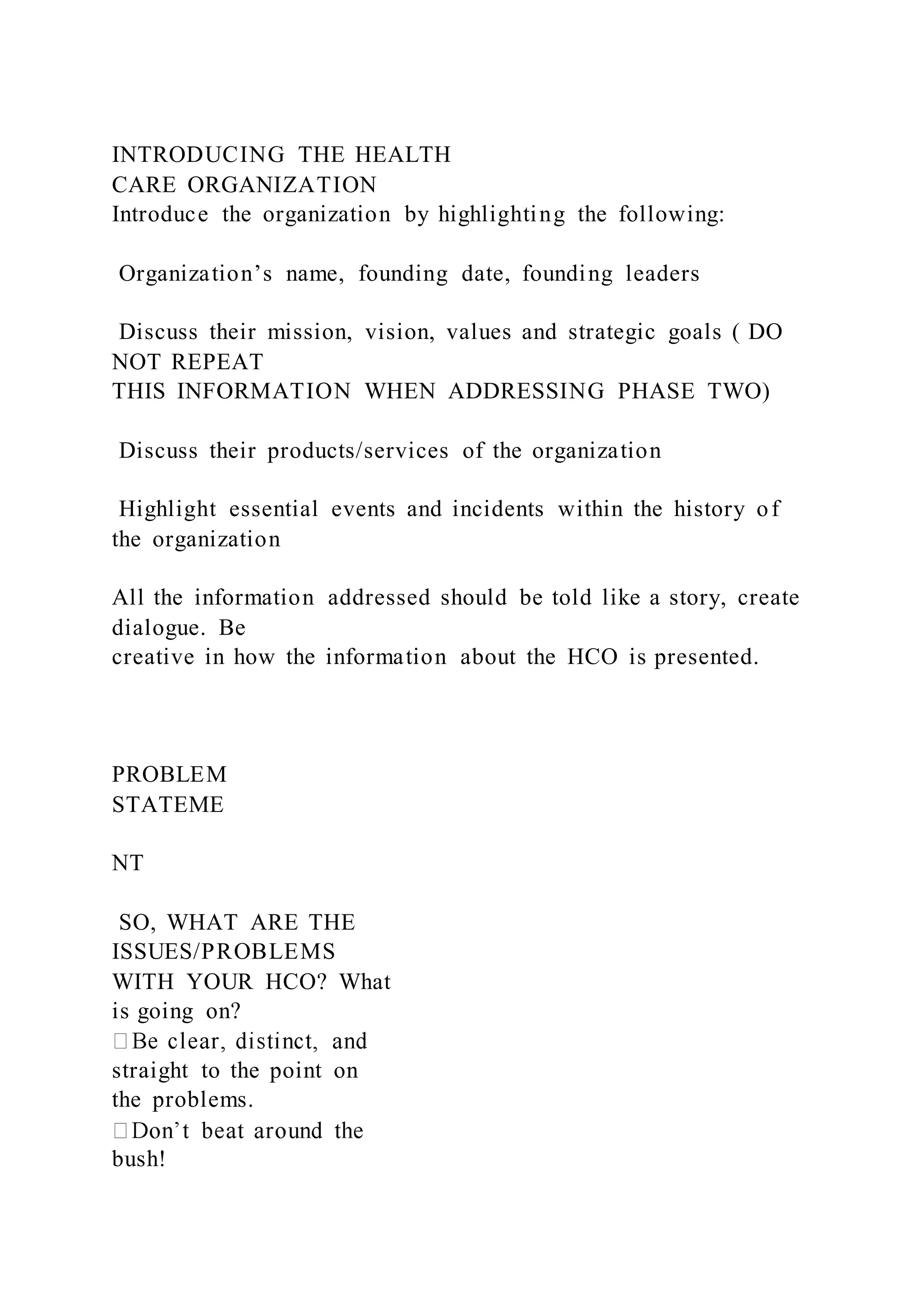INTRODUCING THE HEALTH
CARE ORGANIZATION
Introduce the organization by highlighting the following:
Organization’s name, founding date, founding leaders
Discuss their mission, vision, values and strategic goals ( DO
NOT REPEAT
THIS INFORMATION WHEN ADDRESSING PHASE TWO)
Discuss their products/services of the organization
Highlight essential events and incidents within the history of
the organization
All the information addressed should be told like a story, create
dialogue. Be
creative in how the information about the HCO is presented.
PROBLEM
STATEME
NT
SO, WHAT ARE THE
ISSUES/PROBLEMS
WITH YOUR HCO? What
is going on?
straight to the point on
the problems.
bush!
 