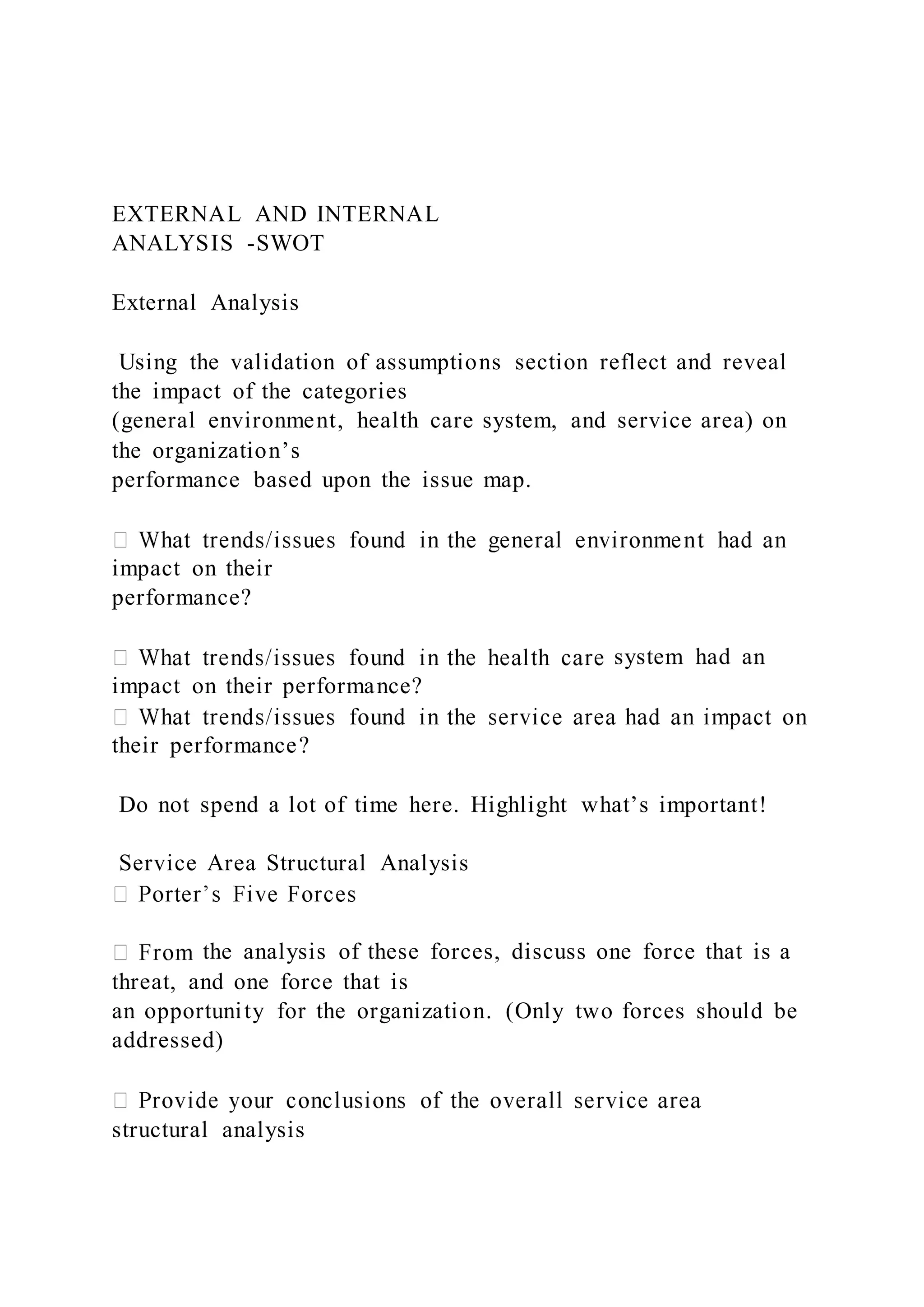 EXTERNAL AND INTERNAL
ANALYSIS -SWOT
External Analysis
Using the validation of assumptions section reflect and reveal
the impact of the categories
(general environment, health care system, and service area) on
the organization’s
performance based upon the issue map.
impact on their
performance?
system had an
impact on their performance?
their performance?
Do not spend a lot of time here. Highlight what’s important!
Service Area Structural Analysis
the analysis of these forces, discuss one force that is a
threat, and one force that is
an opportunity for the organization. (Only two forces should be
addressed)
structural analysis
 