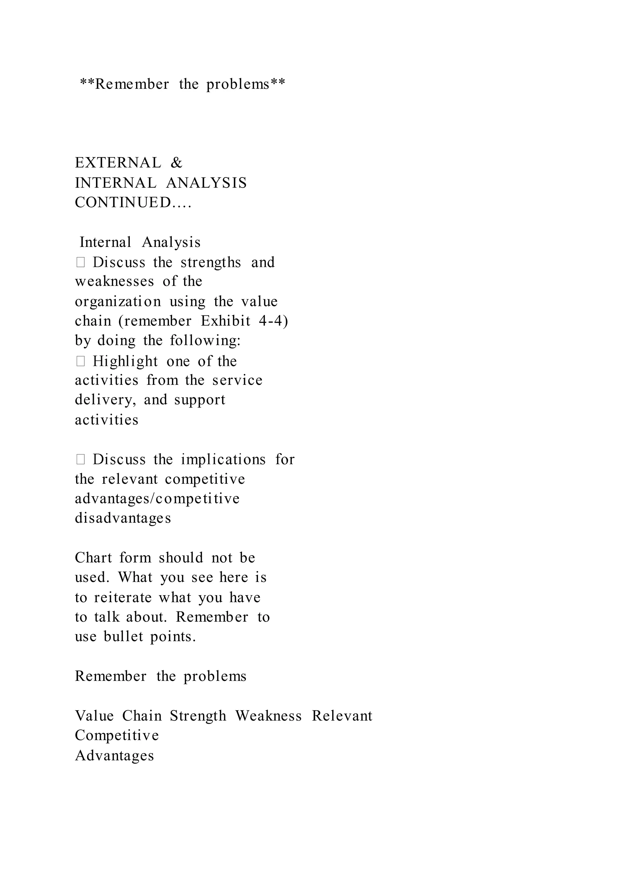**Remember the problems**
EXTERNAL &
INTERNAL ANALYSIS
CONTINUED….
Internal Analysis
weaknesses of the
organization using the value
chain (remember Exhibit 4-4)
by doing the following:
activities from the service
delivery, and support
activities
the relevant competitive
advantages/competitive
disadvantages
Chart form should not be
used. What you see here is
to reiterate what you have
to talk about. Remember to
use bullet points.
Remember the problems
Value Chain Strength Weakness Relevant
Competitive
Advantages
 