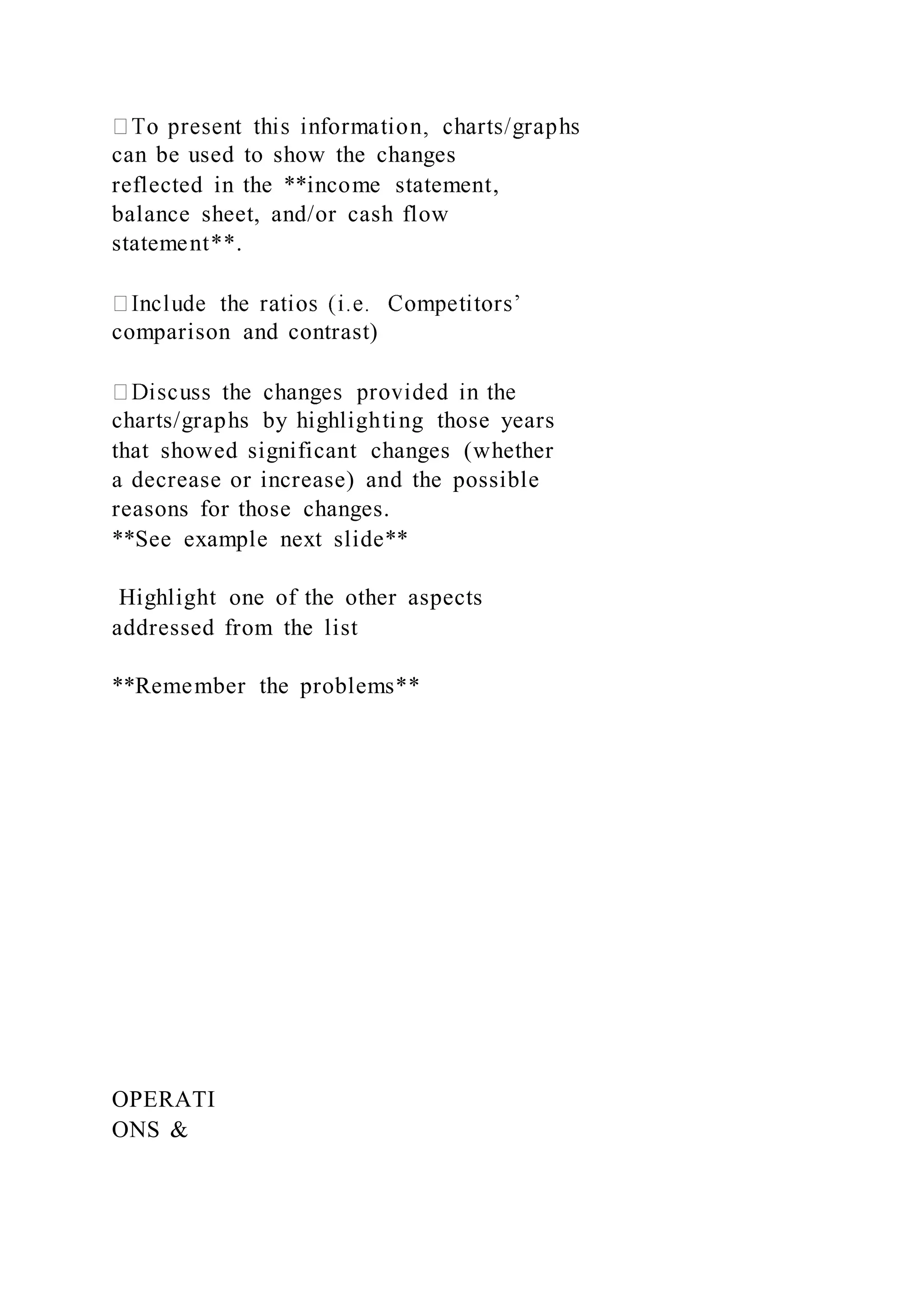 can be used to show the changes
reflected in the **income statement,
balance sheet, and/or cash flow
statement**.
comparison and contrast)
charts/graphs by highlighting those years
that showed significant changes (whether
a decrease or increase) and the possible
reasons for those changes.
**See example next slide**
Highlight one of the other aspects
addressed from the list
**Remember the problems**
OPERATI
ONS &
 