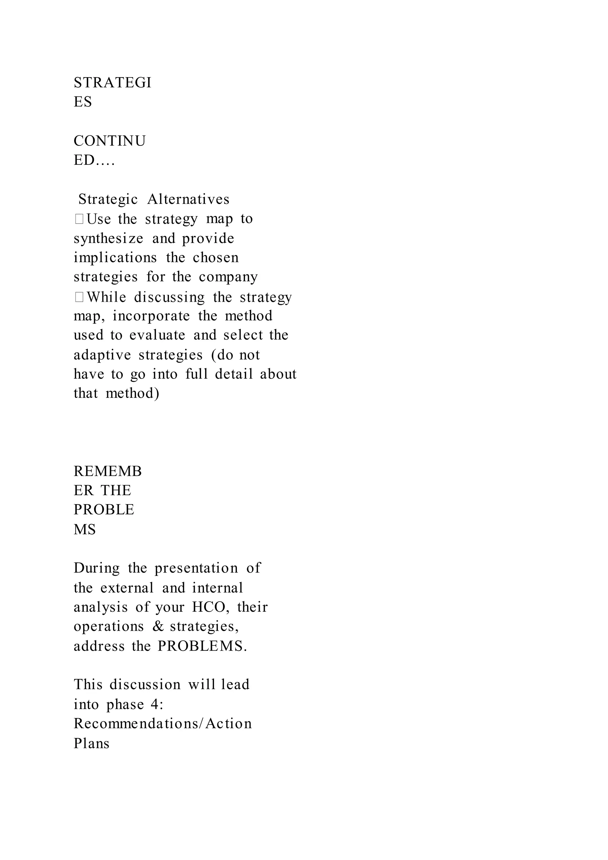 STRATEGI
ES
CONTINU
ED….
Strategic Alternatives
gy map to
synthesize and provide
implications the chosen
strategies for the company
map, incorporate the method
used to evaluate and select the
adaptive strategies (do not
have to go into full detail about
that method)
REMEMB
ER THE
PROBLE
MS
During the presentation of
the external and internal
analysis of your HCO, their
operations & strategies,
address the PROBLEMS.
This discussion will lead
into phase 4:
Recommendations/Action
Plans
 