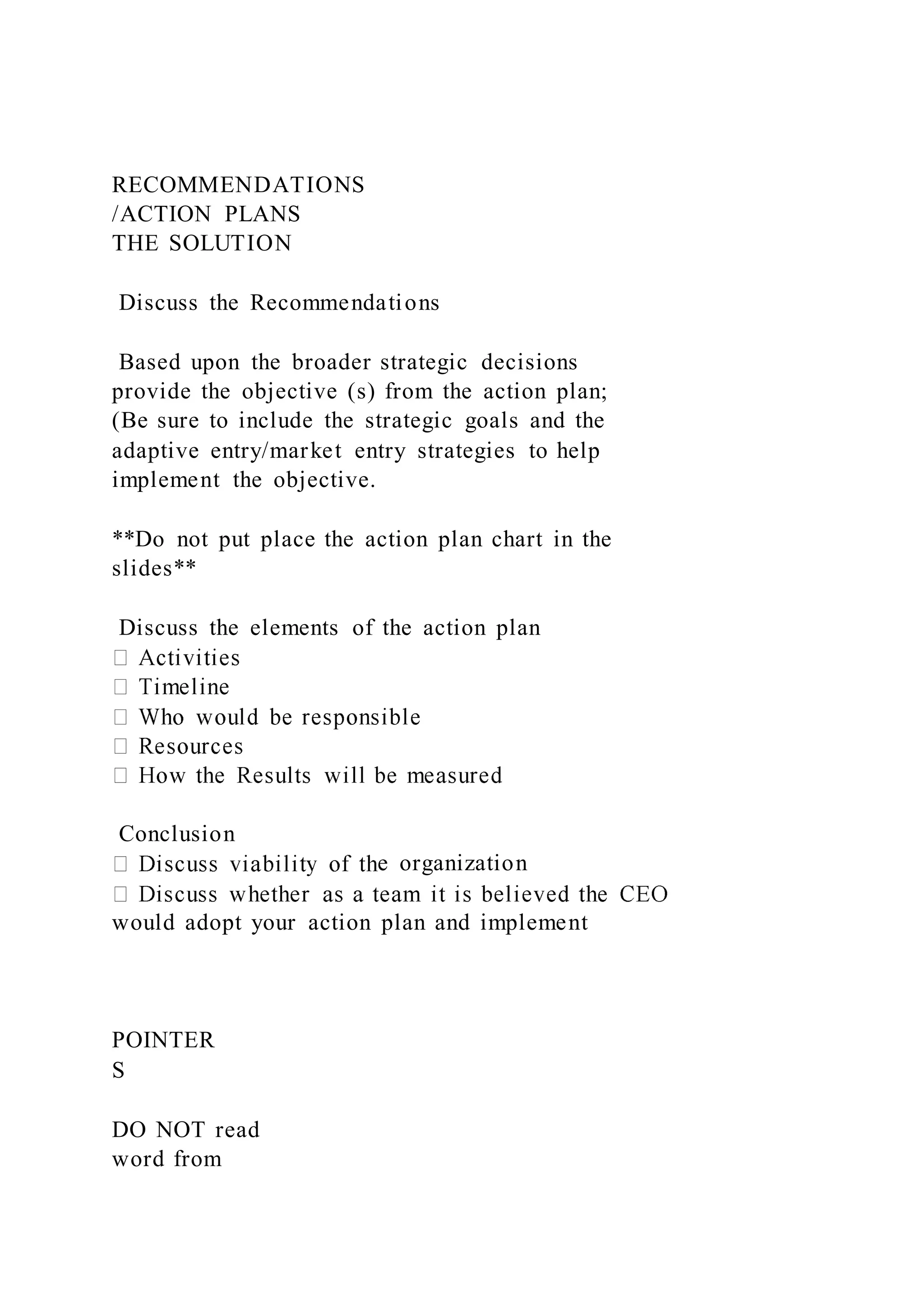 RECOMMENDATIONS
/ACTION PLANS
THE SOLUTION
Discuss the Recommendations
Based upon the broader strategic decisions
provide the objective (s) from the action plan;
(Be sure to include the strategic goals and the
adaptive entry/market entry strategies to help
implement the objective.
**Do not put place the action plan chart in the
slides**
Discuss the elements of the action plan
Conclusion
e organization
would adopt your action plan and implement
POINTER
S
DO NOT read
word from
 