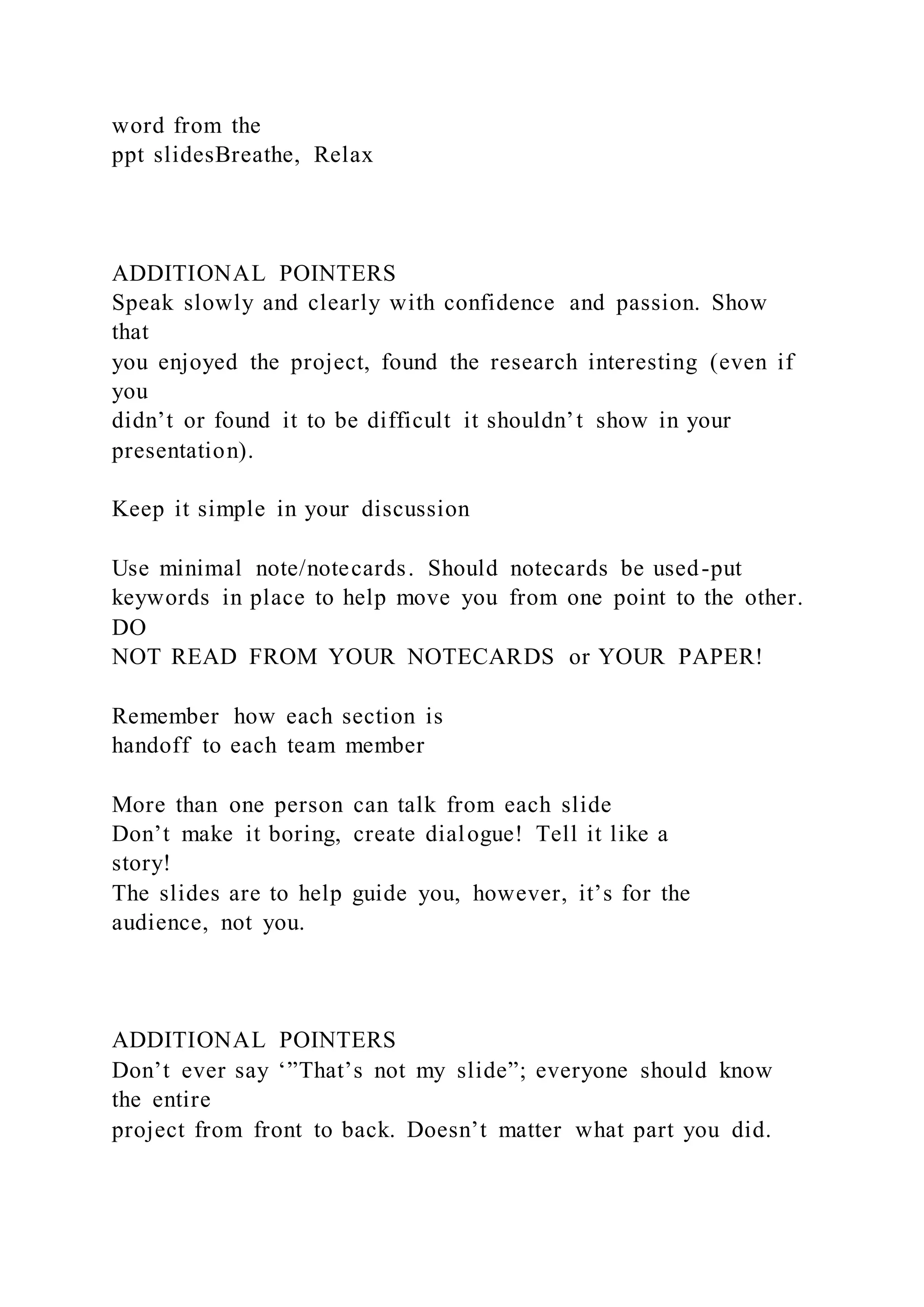 word from the
ppt slidesBreathe, Relax
ADDITIONAL POINTERS
Speak slowly and clearly with confidence and passion. Show
that
you enjoyed the project, found the research interesting (even if
you
didn’t or found it to be difficult it shouldn’t show in your
presentation).
Keep it simple in your discussion
Use minimal note/notecards. Should notecards be used-put
keywords in place to help move you from one point to the other.
DO
NOT READ FROM YOUR NOTECARDS or YOUR PAPER!
Remember how each section is
handoff to each team member
More than one person can talk from each slide
Don’t make it boring, create dialogue! Tell it like a
story!
The slides are to help guide you, however, it’s for the
audience, not you.
ADDITIONAL POINTERS
Don’t ever say ‘”That’s not my slide”; everyone should know
the entire
project from front to back. Doesn’t matter what part you did.
 
