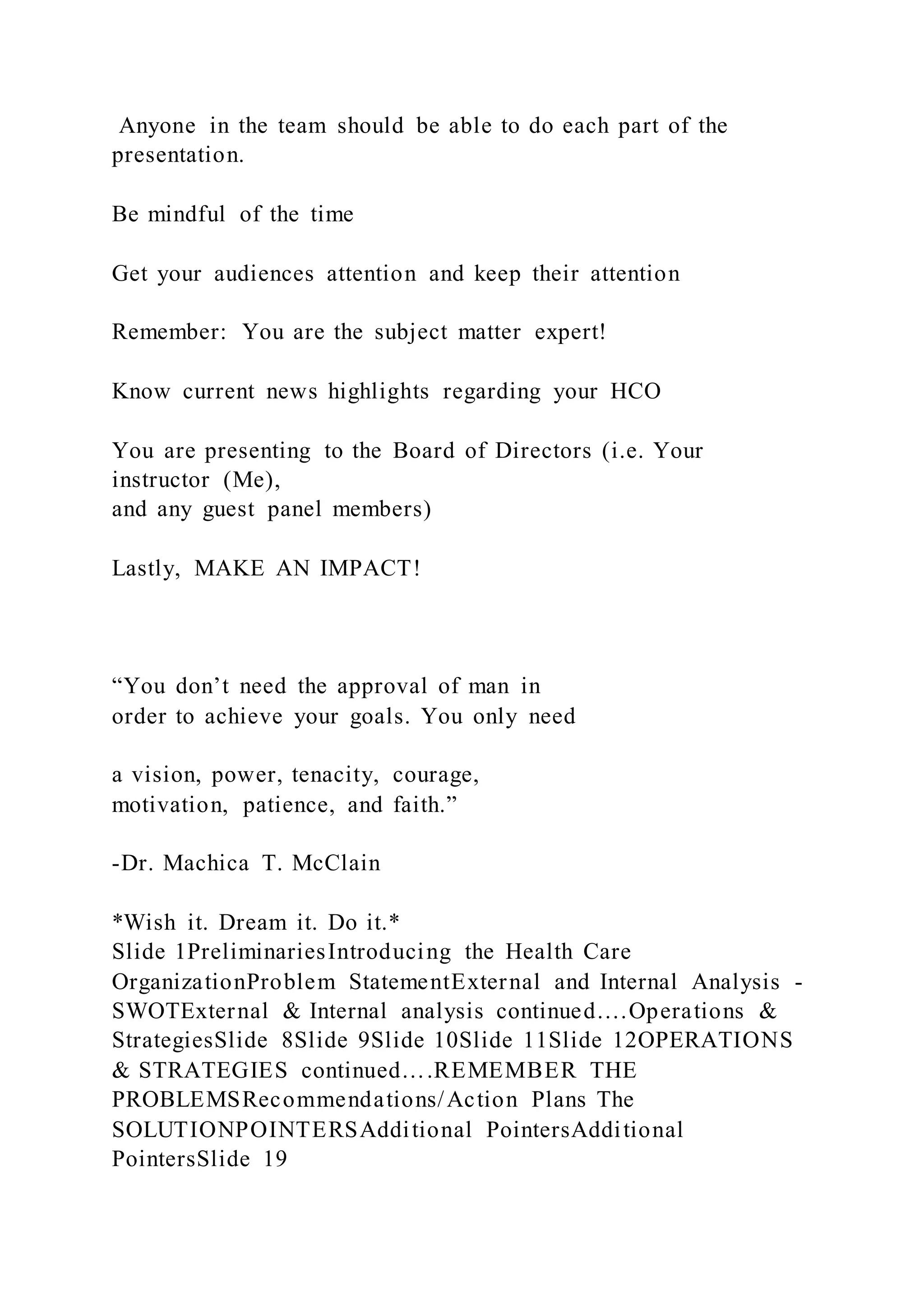 Anyone in the team should be able to do each part of the
presentation.
Be mindful of the time
Get your audiences attention and keep their attention
Remember: You are the subject matter expert!
Know current news highlights regarding your HCO
You are presenting to the Board of Directors (i.e. Your
instructor (Me),
and any guest panel members)
Lastly, MAKE AN IMPACT!
“You don’t need the approval of man in
order to achieve your goals. You only need
a vision, power, tenacity, courage,
motivation, patience, and faith.”
-Dr. Machica T. McClain
*Wish it. Dream it. Do it.*
Slide 1PreliminariesIntroducing the Health Care
OrganizationProblem StatementExternal and Internal Analysis -
SWOTExternal & Internal analysis continued….Operations &
StrategiesSlide 8Slide 9Slide 10Slide 11Slide 12OPERATIONS
& STRATEGIES continued….REMEMBER THE
PROBLEMSRecommendations/Action Plans The
SOLUTIONPOINTERSAdditional PointersAdditional
PointersSlide 19
 